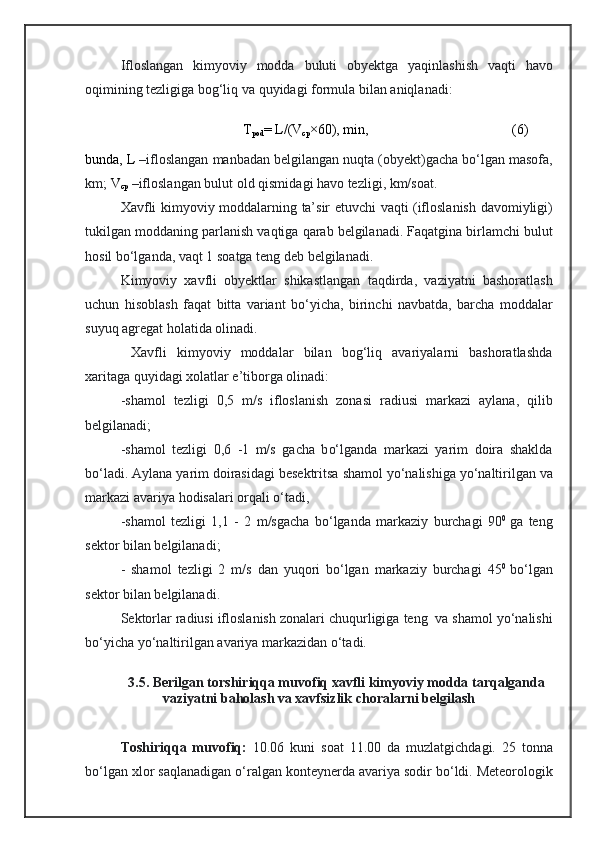 Ifloslangan   kimyoviy   modda   buluti   obyektga   yaqinlashish   vaqti   havo
oqimining   tezligiga   bog‘liq   va   quyidagi   formula   bilan   aniqlanadi:
                             T
pod = L / (V
cp ×60), min,                                          (6)
 
bunda,  L  – ifloslangan  manbadan  belgilangan nuqta (obyekt)gacha  bо‘lgan   masofa,
km;  V
cp  – ifloslangan  bulut   old   qismi dagi  havo   tezligi, km/soat.
Xavfli kimyoviy moddalarning   ta’sir   e tuvchi   vaqti ( ifloslanish   davomiyligi)
tukilgan moddaning parlanish  vaqtiga   qarab   belgilanadi.   Faqatgina   birlamchi   bulut
hosil   bо‘lganda, vaqt 1   soatga   teng  deb belgilanadi. 
Kimyoviy   xavfli   obyektlar   shikastlangan   taqdirda,   vaziyatni   bashoratlash
uchun   hisoblash   faqat   bitta   variant   bо‘yicha ,   birinchi   navbatda,   barcha   moddalar
suyuq   agregat   holatida  olinadi.
Xavfli   kimyoviy   moddalar   bilan   bog‘liq   avariyalarni   bashoratlashda
xaritaga quyidagi xolatlar e’tiborga olinadi:
- shamol   tezligi   0,5   m/s   ifloslanish   zonasi   radius i   markazi   aylana ,   qilib
belgilanadi;
- shamol   tezligi   0,6   - 1   m/s   gacha   b о‘lgan da   markaz i   yarim   doira   shaklda
bо‘ladi. A ylana   yarim   doirasidagi  bese ktritsa   shamol  yо‘ nalishiga  yо‘ naltirilgan   va
markazi  avariya  hodisalar i  orqali   о‘tadi , 
- shamol   tezligi   1,1   -   2   m/sgacha   bо‘lgan da   markaziy   burchagi   90 0  
ga   teng
sektor  bilan belgilanadi ;
-   shamol   tezligi   2   m/s   dan   yuqori   bо‘lgan   markaziy   burchagi   45 0  
bо‘lgan
sektor  bilan belgilanadi.
Sektorlar   radiusi   ifloslanish   zonalari   chuqurligiga   teng    va   shamol  yо‘ nalishi
bо‘yicha  yо‘ naltirilgan   avariya   markazidan   о‘tadi.
3.5. Berilgan torshiriqqa muvofiq xavfli kimyoviy modda tarqalganda
vaziyatni baholash va xavfsizlik choralarni belgilash
Toshiriqqa   muvofiq :   10.06   kuni   soat   11.00   da   muzlatgichdagi.   25   tonna
bо‘lgan   xlor  saqlanadigan о‘ralgan  konteynerda   avariya   sodir   b о‘ ldi .  Meteorologik 
