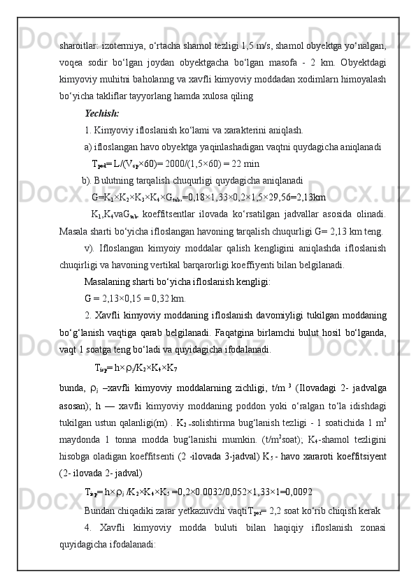 sharoitlar: izotermiya,  о‘rtacha  shamol   tezligi 1 ,5  m/s, shamol   obyektga  yо‘nalgan,
v oqea   sodir   bо‘lgan   joydan   obyektgacha   bо‘lgan   masofa   -   2   km.   Obyektdagi
kimyoviy   muhitni   baholanng   va   xavfli   k imyoviy moddadan xodimlarn himoyalash
bо‘yicha takliflar tayyorlang hamda xulosa qiling
Yechish: 
1. Kimyoviy   ifloslanish   kо‘lami   va   xarakterini   aniqlash.
a) ifloslangan   havo   obyektga   yaqinlashadigan   vaqt ni quydagicha  aniqlanadi
T
pod = L / (V
cp ×60) = 2000/(1,5× 6 0) = 22 min
         b).  Bulutning   tarqalish   chuqurligi  quydagicha  aniqlanadi
G=K
1 ×K
2 ×K
3 ×K
4 ×G
tab ,= 0, 18 × 1,33 × 0,2 ×1 , 5× 29 , 56=2 , 1 3km  
K
1 , K
4 va G
tab -   koeffitse nt lar   ilovada   kо‘rsatilgan   jadvallar   asosida   olinadi.
Masala sharti bо‘yicha  ifloslangan   havoning   tarqalish   chuqurligi   G= 2,1 3  km  teng . 
v ).   Ifloslangan   kimyoiy   moddalar   qalish   kengligini   aniqlashda   ifloslanish
chuqirligi va havoning vertikal barqarorligi  koeffi yenti bilan belgilanadi. 
Masalaning sharti bо‘yicha ifloslanish kengligi:
G  = 2,1 3 ×0,15 = 0,3 2  km.
2.   Xavfli   kimyoviy   modda ning   ifloslanish   davomiyligi   tukilgan   moddaning
b о‘g‘ lanish   va q ti ga   qarab   belgilanadi.   Faqatgina   birlamchi   bulut   hosil   bо‘lganda,
vaqt 1 soatga   teng   bо‘ladi  va quyidagicha ifodalanadi.
T
isp = h × 
j /K
2 ×K
4 ×K
7                                                                                 
bunda,   
j   –xavfli   kimyoviy   moddalarning   zichligi,   t/m   3
  ( Ilovadagi   2-   jadvalga
asosan) ;   h   —   x avfli   kimyoviy   moddaning   poddon   yoki   о‘ralgan   tо‘la   idishdagi
tukilgan   ustun   qalanligi ( m )   .   K
2   – s olishtirma   bug‘lanish   tezligi - 1 soat ichida   1 m 2
maydonda   1   tonna   modda   bug‘lanishi   mumkin .   (t / m 2
soat);   K
4 -shamol   tezligini
hisobga   oladigan   koeffitse nti   ( 2 - ilovada 3-jadval) K
5   - havo xararoti ko ef fitsi yent
( 2-  ilovada 2- jadval)
T
isp = h × 
j  /K
2 ×K
4 ×K
5   =0,2×0.0032/0,052×1,33×1=0,0092
Bundan chiqadiki zarar yetkazuvchi  vaqtiT
por = 2,2 soat  kо‘rib chiqish kerak
4.   Xavfli   kimyoviy   modda   buluti   bilan   haqiqiy   ifloslanish   zonasi
quyidagicha ifodalanadi: 