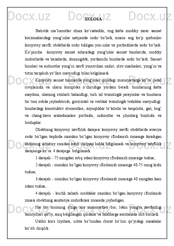 XULOSA
Statistik   ma’lumotlar   shuni   ko‘rsatadiki,   eng   katta   moddiy   zarar   sanoat
korxonalaridagi   yong‘inlar   natijasida   sodir   bo‘ladi,   ammo   eng   ko‘p   qurbonlar
kimyoviy xavfli obektlarda sodir bshlgan yon-inlar va portlashlarda sodir bo‘ladi.
Ko‘pincha     kimyoviy   sanoat   sohasidagi   yong‘inlar   sanoat   binolarida,   moddiy
omborlarda   va   bazalarda,   shuningdek,   yordamchi   binolarda   sodir   bo‘ladi.   Sanoat
binolari va inshootlar yong‘in xavfi yonuvchan muhit, olov manbalari, yong‘in va
tutun tarqalish yo‘llari mavjudligi bilan belgilanadi.
Kimyoviy sanoat  binolarida yong‘inlar quyidagi xususiyatlarga ko‘ra   jadal
rivojlanishi   va   ularni   kompleks   o‘chirishga   yordam   beradi:   binolarning   katta
maydoni,   ularning   sezilarli   balandligi,   turli   xil   texnologik   jarayonlar   va   binolarni
bir tom ostida joylashtirish, gorizontal va vertikal texnologik teshiklar mavjudligi.
binolardagi   konstruktiv   elementlari,   suyuqliklar   to‘kilishi   va   tarqalishi,   gaz,   bug‘
va   chang-havo   aralashmalari   portlashi,   inshootlar   va   jihozlarg   buzilishi   va
boshqalar.
Obektning   kimyoviy   xavflilik   darajasi   kimyoviy   xavfli   obektlarda   avariya
sodir   bo‘lgan   taqdirda   mumkin   bo‘lgan   kimyoviy   ifloslanish   zonasiga   kiradigan
aholining umumiy sonidan   kelib chiqqan  holda belgilanadi  va  kimyoviy  xavflilik
darajasiga ko‘ra  4 darajaga  belgilanadi:
1-darajali - 75 mingdan ortiq odam kimyoviy ifloslanish zonasiga tushsa ;
2-darajali - mumkin bo‘lgan kimyoviy ifloslanish zonasiga 40-75 ming kishi
tushsa;
3-darajali - mumkin bo‘lgan kimyoviy ifloslanish zonasiga 40 mingdan kam
odam tushsa;
4-darajali   -   kuchli   zaharli   moddalar   mumkin   bo‘lgan   kimyoviy   ifloslanish
zonasi obektning sanitariya muhofazasi zonasida joylashgan.
Har   bir   binoning   o'ziga   xos   xususiyatlari   bor,   lekin   yong'in   xavfsizligi
tamoyillari qat'iy, aniq belgilangan qoidalar va talablarga asoslanada olib boriladi. 
Ushbu   kurs   loyihasi,   uchta   bо‘limdan   iborat   bо‘lim   qо‘yidagi   masalalar
kо‘rib chiqildi. 