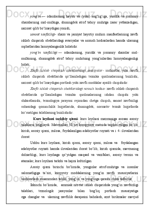 yong‘in   —   odamlarning   hayoti   va   (yoki)   sog‘lig‘iga,   yuridik   va   jismoniy
shaxslarning   mol-mulkiga,   shuningdek   atrof   tabiiy   muhitga   zarar   yetkazadigan,
nazorat qilib bo‘lmaydigan yonish;
sanoat xavfsizligi -   shaxs   va   jamiyat   hayotiy   muhim   manfaatlarining   xavfli
ishlab   chiqarish   obektlaridagi   avariyalar   va   noxush   hodisalardan   hamda   ularning
oqibatlaridan himoyalanganlik holatidir.
yong‘in
 xavfsizligi   —   odamlarning,   yuridik   va   jismoniy   shaxslar   mol-
mulkining,   shuningdek   atrof   tabiiy   muhitning   yong‘inlardan   himoyalanganligi
holati;
Xavfli	
 ishlab	 chiqarish	 obektlaridagi	 avariyalar -   inshootlar   yoki   xavfli
ishlab   chiqarish   obektlarida   qo‘llaniladigan   texnika   qurilmalarining   buzilishi,
nazorat qilib bo‘lmaydigan portlash yoki xavfli moddalar ajralib chiqishidir.
Xavfli	
 ishlab	 chiqarish	 obektlaridagi	 noxush	 hodisa - xavfli ishlab chiqarish
obektlarida   qo‘llaniladigan   texnika   qurilmalarining   ishdan   chiqishi   yoki
shikastlanishi,   texnologiya   jarayoni   rejimidan   chetga   chiqish,   sanoat   xavfsizligi
sohasidagi   qonunchilik   hujjatlarida,   shuningdek,   normativ   texnik   hujjatlarda
ko‘rsatilgan talablarning buzilishidir.
    Kurs   loyihasi   tarkibiy   qismi-   kurs   loyihasi   mazmuniga   asosan   asosiy
talablarni belgilaydi. Materiallari 50 bet   kompyuter matnida taqdim etilgan bo‘lib:
kirish, asosiy qismi, xulosa, foydalanilgan adabiyotlar ruyxati va i   4- ilovalaridan
iborat.    
Ushbu   kurs   loyihasi,   kirish   qismi,   asosiy   qismi,   xulosa   va     foydalangan
adabiyotlar   ruyxati   hamda   ilovalaridan   iborat   bo‘lib,   kirish   qismida,   mavzuning
dolzarbligi,   kurs   loyihaga   qo‘yidgan   maqsad   va   vazifalari,   asosiy   termin   va
atamalar, k urs loyihasi tarkibi va hajmi  keltirilgan.
Asosiy   qismi   birinchi   bо‘limida,   yonginlar   atrof-muhitga   va   insonlar
salomatligiga   ta’siri,   kimyoviy   moddalarning   yong‘in   xavfli   xususiyatlarini
bashoratlash muammolari tahlili, yong‘in  va yong‘inga qarashi chora tadbirlar
Ikkinchi bо‘limida,      ammiak nitretat ishlab chiqarishda yong‘in xavfsizligi
talablari,   texnologik   jarayonlar   bilan   bog‘liq   portlash   xususiyatiga
ega   changlar   va     ularning   xavflilik   darajasini   baholash,   azot   birikmalar   mavjud 