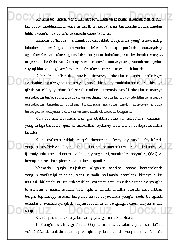 Birinchi bo‘limida,  yonginlar atrof-muhitga va insonlar salomatligiga ta’siri,
kimyoviy   moddalarning   yong‘in   xavfli   xususiyatlarini   bashoratlash   muammolari
tahlili, yong‘in  va yong‘inga qarashi chora tadbirlar
Ikkinchi bo‘limida,      ammiak nitretat ishlab chiqarishda yong‘in xavfsizligi
talablari,   texnologik   jarayonlar   bilan   bog‘liq   portlash   xususiyatiga
ega   changlar   va     ularning   xavflilik   darajasini   baholash,   azot   birikmalar   mavjud
organiklar   tuzilishi   va   ularning   yong‘in   xavfli   xususiyatlari,   yonadigan   gazlar.
suyuqliklar va  bug‘-gaz-havo aralashmalarini monitoringini olib borish
Uchunchi   bo‘limida,   xavfli   kimyoviy   obektlarda   sodir   bo‘ladigan
avariyalarning o‘ziga xos xususiyati, xavfli kimyoviy moddalardan aholini himoya
qilish   va   tibbiy   yordam   ko‘rsatish   usullari,   kimyoviy   xavfli   obektlarda   avariya
oqibatlarini bartaraf etish usullari va vositalari,  xavfli kimyoviy obektlarda  avariya
oqibatlarini   baholash,   berilgan   torshiriqqa   muvofiq   xavfli   kimyoviy   modda
tarqalganda vaziyatni baholash va xavfsizlik choralarni belgilash
Kurs   loyihasi   ilovasida,   nefi   gaz   obektlari   bino   va   inshootlari     chizmasi,
yong‘in hga bardoshli qurilish materallari loyihaviy chizmasi va boshqa merarillar
kiritildi.   
Kurs   loyihasini   ishlab   chiqish   dovomida,     kimyoviy   xavfli   obyektlarda
yong‘in   xavfsizligini   loyihalash,   qurish   va   rekonstruksiya   qilish,   iqtisodiy   va
ijtimoiy sohalarni oid normativ- huquqiy xujjatlari, standartlar, meyorlar, QMQ va
boshqa bir qancha reglament xujjatlari o‘rganildi. 
Normativ-huquqiy   xujjatlarni   o‘rganish   asosida,   sanoat   korxonalarida
yong‘in   xavfsizligi   talablari,   yong‘in   sodir   bo‘lganda   odamlarni   himoya   qilish
usullari, birlamchi  ut  uchirish vositlari, avtomatik ut  uchirish vositlari  va yong‘in
to‘siqlarini   o‘rnatish   usullari   tahlil   qilindi   hamda   tahlillar   asosida   kurs   rahbari
bergan   topshiriqqa   asosan,   kimyoaiy   xavfli   obyektlarda   yong‘in   sodir   bo‘lganda
odamlarni  evakuatsiya qilish vaqtini  hisoblash va beligangan chora tadyuir ishlab
chiqildi 
Kurs loyihasi mavzusiga binoan. quyidagilarni taklif etiladi:
1.   Yong‘in   xavfsizligi   fanini   Oliy   ta’lim   muassasalaridagi   barcha   ta’lim
yo‘nalishlarida   utilishi   iqtisodiy   va   ijtimoiy   tarmoqlarda   yong‘in   sodir   bo‘lishi 