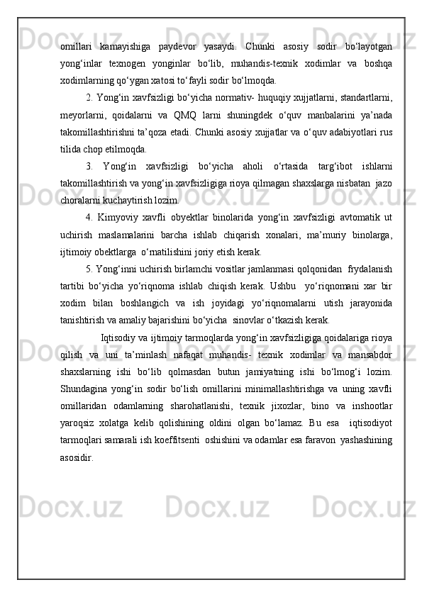 omillari   kamayishiga   paydevor   yasaydi.   Chunki   asosiy   sodir   bo‘layotgan
yong‘inlar   texnogen   yonginlar   bo‘lib,   muhandis-texnik   xodimlar   va   boshqa
xodimlarning qo‘ygan xatosi to‘fayli sodir bo‘lmoqda.
2. Yong‘in xavfsizligi bo‘yicha normativ- huquqiy xujjatlarni, standartlarni,
meyorlarni,   qoidalarni   va   QMQ   larni   shuningdek   o‘quv   manbalarini   ya’nada
takomillashtirishni ta’qoza etadi. Chunki asosiy xujjatlar va o‘quv adabiyotlari rus
tilida chop etilmoqda.
3.   Yong‘in   xavfsizligi   bo‘yicha   aholi   o‘rtasida   targ‘ibot   ishlarni
takomillashtirish va yong‘in xavfsizligiga rioya qilmagan shaxslarga nisbatan  jazo
choralarni kuchaytirish lozim.
4.   Kimyoviy   xavfli   obyektlar   binolarida   yong‘in   xavfsizligi   avtomatik   ut
uchirish   maslamalarini   barcha   ishlab   chiqarish   xonalari,   ma’muriy   binolarga,
ijtimoiy obektlarga  o‘rnatilishini joriy etish kerak.
5. Yong‘inni uchirish birlamchi vositlar jamlanmasi qolqonidan  frydalanish
tartibi   bo‘yicha   yo‘riqnoma   ishlab   chiqish   kerak.   Ushbu     yo‘riqnomani   xar   bir
xodim   bilan   boshlangich   va   ish   joyidagi   yo‘riqnomalarni   utish   jarayonida
tanishtirish va amaliy bajarishini bo‘yicha  sinovlar o‘tkazish kerak.
      Iqtisodiy va ijtimoiy tarmoqlarda yong‘in xavfsizligiga qoidalariga rioya
qilish   va   uni   ta’minlash   nafaqat   muhandis-   texnik   xodimlar   va   mansabdor
shaxslarning   ishi   bo‘lib   qolmasdan   butun   jamiyatning   ishi   bo‘lmog‘i   lozim.
Shundagina   yong‘in   sodir   bo‘lish   omillarini   minimallashtirishga   va   uning   xavfli
omillaridan   odamlarning   sharohatlanishi,   texnik   jixozlar,   bino   va   inshootlar
yaroqsiz   xolatga   kelib   qolishining   oldini   olgan   bo‘lamaz.   Bu   esa     iqtisodiyot
tarmoqlari samarali ish koeffitsenti  oshishini va odamlar esa faravon  yashashining
asosidir. 