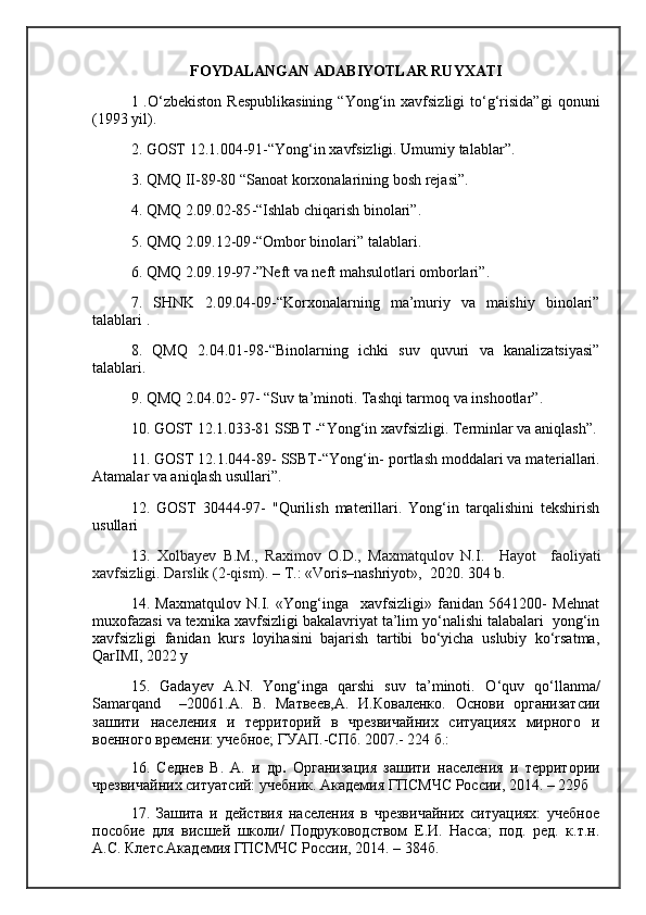 FOYDALANGAN ADABIYOTLAR RUYXATI
1 .O‘zbekiston  Respublikasining  “Yong‘in xavfsizligi   to‘g‘risida”gi   qonuni
( 1993  yil) .  
2. GOST 12.1.004-91 - “Yong‘in xavfsizligi. Umumiy talablar” .  
3.  QMQ II-89-80 “Sanoat   korxonalarining bosh  rejasi ” .  
4. QMQ 2.09.02-85 - “Ishlab chiqarish binolari” .  
5. QMQ 2.09.12-09 - “Ombor binolari” talablari .  
6. QMQ 2.09.19-97 - ”Neft va neft mahsulotlari omborlari” .  
7.   SHNK   2.09.04-09 - “Korxonalarning   ma’muriy   va   maishiy   binolari”
talablari  .
8.   QMQ   2.04.01-98 - “Binolarni ng   ichki   suv   quvuri   va   kanalizatsiyasi”
talablari.  
9 . QMQ 2.04.02- 97 -  “Suv ta’minoti. Tashqi tarmoq va inshootlar” .  
10. GOST 12.1.033-81 SSBT  -“ Yong‘in xavfsizligi. Terminlar va aniqlash” .
11. GOST 12.1.044-89 -  SSBT -“ Yong‘in- portlash moddalari va mater ia llari.
Atamalar va aniqlash usullari ”.
12 .   GOST   30444-97-   "Qurilish   materillari.   Yong‘in   tarqalishini   tekshirish
usullari 
13.   Xolbayev   B.M.,   Raximov   O.D.,   Maxmatqulov   N.I.     Hayot     faoli yat i
xavfsizligi.  Darslik  (2-qism).  – T.: «Voris–nashriyot»,  2020. 304 b. 
14.   Maxmatqulov   N.I.   «Yong‘inga     xavfsizligi»   fanidan   5641200-   Mehnat
muxofazasi va texnika xavfsizligi bakalavriyat ta’lim yo‘nalishi talabalari  yong‘in
xavfsizligi   fanidan   kurs   loyihasini   bajarish   tartibi   bo‘yicha   uslubiy   ko‘rsatma,
QarIMI, 2022 y
15.   Gadayev   A.N.   Yong‘inga   qarshi   suv   ta’minoti.   O ‘ quv   qo ‘ llanma /
Samarqand     –2006 1.А.   В.   Матвеев,А.   И.Коваленко.   Основи   организатсии
зашити   населения   и   территорий   в   чрезвичайних   ситуациях   мирного   и
военного времени: учебное; ГУАП.-СПб. 2007.- 224 б.: 
16 .   Седнев   В.   А.   и   др .   Организация   зашити   населения   и   территории
чрезвичайних ситуатсий: учебник. Академия ГПСМЧС России, 2014. – 229б
17 .   Зашита   и   действия   населения   в   чрезвичайних   ситуациях:   учебное
пособие   для   висшей   школи/   Подруководством   Е.И.   Насса;   под.   ред.   к.т.н.
А.С. Клетс.Академия ГПСМЧС России, 2014. – 384б. 