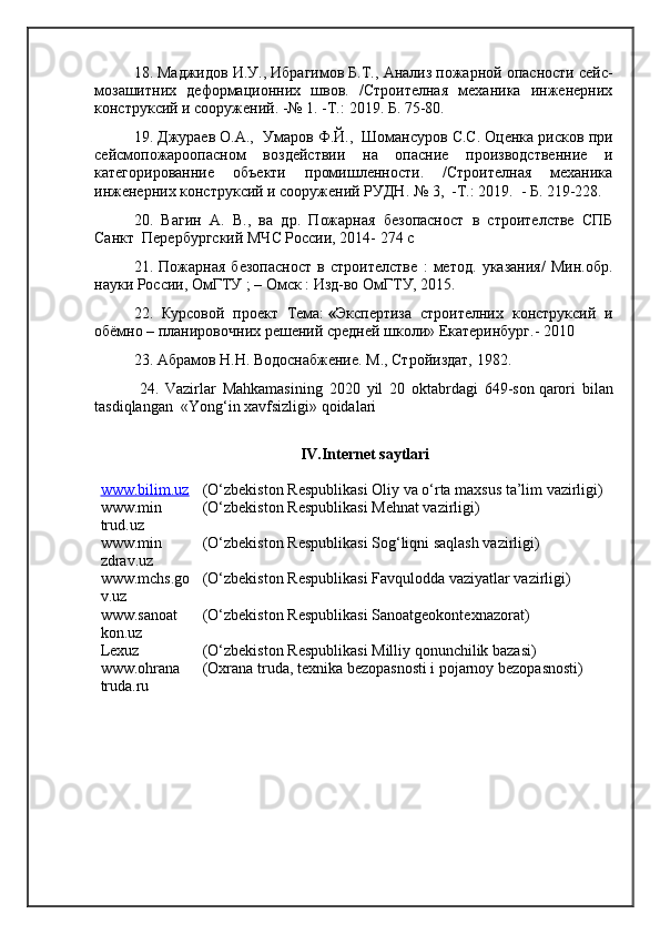 1 8 . Маджидов И.У., Ибрагимов Б.Т.,  Анализ пожарной опасности сейс-
мозашитних   деформационних   швов.   /Строителная   механика   инженерних
конструксий и сооружений. -№ 1 .   - Т. :  2019.  Б . 75 - 80. 
1 9 .   Джураев О.А.,  Умаров Ф.Й.,  Шомансуров С.С. Оценка рисков при
сейсмопожароопасном   воздействии   на   опасние   производственние   и
категорированние   объекти   промишленности.   /Строителная   механика
инженерних конструксий и сооружений РУДН.  № 3,  -Т.: 2019.  -  Б . 219-228.
20.   Вагин   А.   В.,   ва   др.   Пожарная   безопасност   в   строителстве   СПБ
Санкт  Перербургский МЧС России, 2014- 274 с
21.   Пожарная   безопасност   в   строителстве   :   метод.   указания/   Мин.обр.
науки России, ОмГТУ ; – Омск : Изд-во ОмГТУ, 2015.
22.   Курсовой   проект   Тема:   « Экспертиза   строителних   конструксий   и
обёмно – планировочних   решений средней школи» Екатеринбург.- 2010
23 . Абрамов Н.Н. Водоснабжение. М., Стройиздат, 1982.
    24.   Vazirlar   Mahkamasining   2020   yil   20   oktabrdagi   649-son   q arori   bilan
tasdiqlangan  «Yong‘in xavfsizligi» qoidalari
IV .Internet saytlari
www.bilim.uz (O‘zbekiston Respublikasi  Oliy va o‘rta maxsus ta’lim vazirligi )
www.min
trud.uz (O‘zbekiston Respublikasi  Mehnat vazirligi )
www.min 
zdrav.uz (O‘zbekiston Respublikasi  Sog‘liqni saqlash vazirligi )
www.mchs.go
v.uz (O‘zbekiston Respublikasi  Favqulodda vaziyatlar vazirligi )
www.sanoat
kon.uz (O‘zbekiston   Respublikasi  Sanoatgeokontexnazorat )
Lexuz ( O‘zbekiston Respublikasi Milliy qonunchilik bazasi )
www.ohrana
truda.ru ( Oxrana truda, texnika bezopasnosti i  pojarnoy bezopasnosti ) 