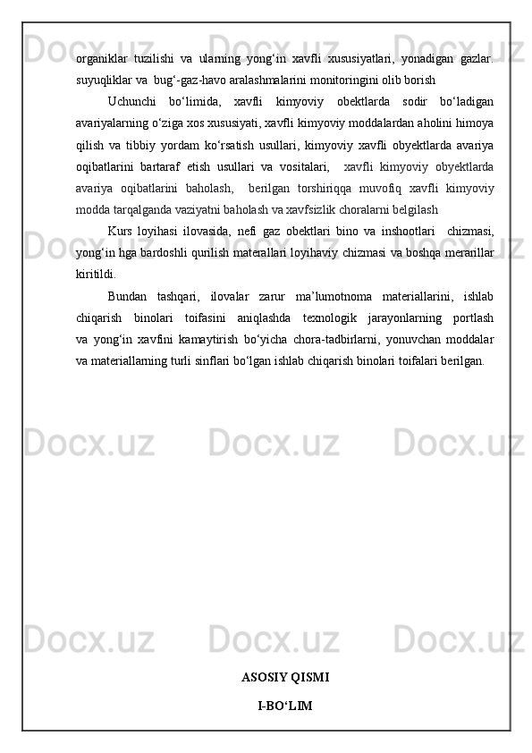 organiklar   tuzilishi   va   ularning   yong‘in   xavfli   xususiyatlari,   yonadigan   gazlar.
suyuqliklar va  bug‘-gaz-havo aralashmalarini monitoringini olib borish
Uchunchi   bо‘limida,   xavfli   kimyoviy   obektlarda   sodir   bо‘ladigan
avariyalarning о‘ziga xos xususiyati, xavfli kimyoviy moddalardan aholini himoya
qilish   va   tibbiy   yordam   kо‘rsatish   usullari,   kimyoviy   xavfli   obyektlarda   avariya
oqibatlarini   bartaraf   etish   usullari   va   vositalari,     xavfli   kimyoviy   obyektlarda
avariya   oqibatlarini   baholash,     berilgan   torshiriqqa   muvofiq   xavfli   kimyoviy
modda tarqalganda vaziyatni baholash va xavfsizlik choralarni belgilash
Kurs   loyihasi   ilovasida,   nefi   gaz   obektlari   bino   va   inshootlari     chizmasi,
yong‘in hga bardoshli qurilish materallari loyihaviy chizmasi va boshqa merarillar
kiritildi.   
Bundan   tashqari,   ilovalar   zarur   ma’lumotnoma   materiallarini,   ishlab
chiqarish   binolari   toifasini   aniqlashda   texnologik   jarayonlarning   portlash
va   yong‘in   xavfini   kamaytirish   bo‘yicha   chora-tadbirlarni,   yonuvchan   moddalar
va materiallarning turli sinflari bo‘lgan ishlab chiqarish binolari toifalari berilgan.
ASOSIY QISMI
I-BО‘LIM  