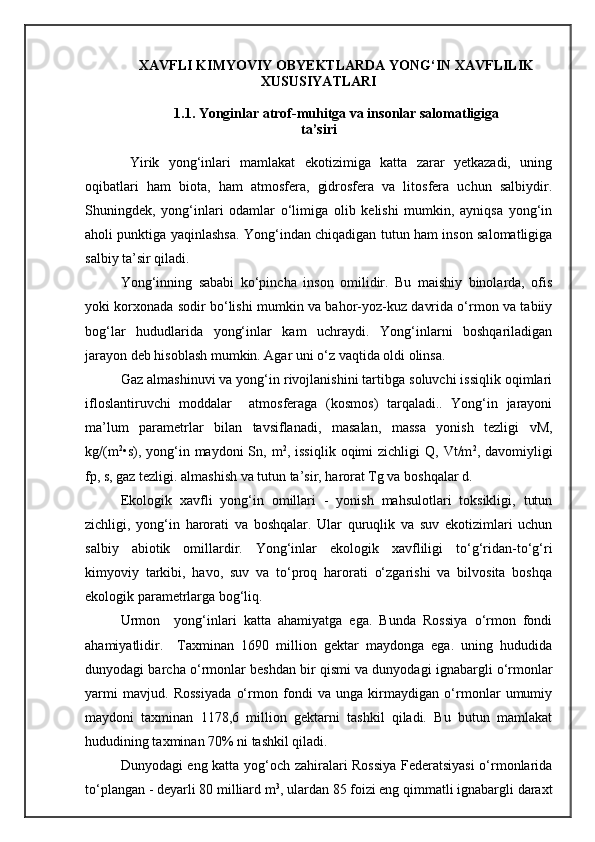 XAVFLI KIMYOVIY OBYEKTLARDA YONG‘IN XAVFLILIK
XUSUSIYATLARI
1.1. Yonginlar atrof-muhitga va insonlar salomatligiga
ta’siri
  Yirik   yong‘inlari   mamlakat   ekotizimiga   katta   zarar   yetkazadi,   uning
oqibatlari   ham   biota,   ham   atmosfera,   gidrosfera   va   litosfera   uchun   salbiydir.
Shuningdek,   yong‘inlari   odamlar   о‘limiga   olib   kelishi   mumkin,   ayniqsa   yong‘in
aholi punktiga yaqinlashsa. Yong‘indan chiqadigan tutun ham inson salomatligiga
salbiy ta’sir qiladi.
Yong‘inning   sababi   kо‘pincha   inson   omilidir.   Bu   maishiy   binolarda,   ofis
yoki korxonada sodir bо‘lishi mumkin va bahor-yoz-kuz davrida о‘rmon va tabiiy
bog‘lar   hududlarida   yong‘inlar   kam   uchraydi.   Yong‘inlarni   boshqariladigan
jarayon deb hisoblash mumkin. Agar uni о‘z vaqtida oldi olinsa.
Gaz almashinuvi va yong‘in rivojlanishini tartibga soluvchi issiqlik oqimlari
ifloslantiruvchi   moddalar     atmosferaga   (kosmos)   tarqaladi..   Yong‘in   jarayoni
ma’lum   parametrlar   bilan   tavsiflanadi,   masalan,   massa   yonish   tezligi   vM,
kg/(m 2
•s), yong‘in maydoni   Sn, m 2
, issiqlik  oqimi   zichligi  Q,  Vt/m 2
, davomiyligi
fp, s, gaz tezligi. almashish va tutun ta’sir, harorat Tg va boshqalar d.
Ekologik   xavfli   yong‘in   omillari   -   yonish   mahsulotlari   toksikligi,   tutun
zichligi,   yong‘in   harorati   va   boshqalar.   Ular   quruqlik   va   suv   ekotizimlari   uchun
salbiy   abiotik   omillardir.   Yong‘inlar   ekologik   xavfliligi   tо‘g‘ridan-tо‘g‘ri
kimyoviy   tarkibi,   havo,   suv   va   tо‘proq   harorati   о‘zgarishi   va   bilvosita   boshqa
ekologik parametrlarga bog‘liq.
Urmon     yong‘inlari   katta   ahamiyatga   ega.   Bunda   Rossiya   о‘rmon   fondi
ahamiyatlidir.     Taxminan   1690   million   gektar   maydonga   ega.   uning   hududida
dunyodagi barcha о‘rmonlar beshdan bir qismi va dunyodagi ignabargli о‘rmonlar
yarmi   mavjud.   Rossiyada   о‘rmon   fondi   va   unga   kirmaydigan   о‘rmonlar   umumiy
maydoni   taxminan   1178,6   million   gektarni   tashkil   qiladi.   Bu   butun   mamlakat
hududining taxminan 70% ni tashkil qiladi.
Dunyodagi eng katta yog‘och zahiralari Rossiya Federatsiyasi о‘rmonlarida
tо‘plangan - deyarli 80 milliard m 3
, ulardan 85 foizi eng qimmatli ignabargli daraxt 