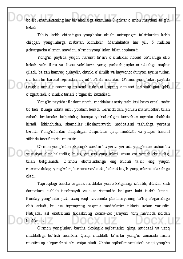 bо‘lib, mamlakatning har bir aholisiga taxminan 2 gektar о‘rmon maydoni tо‘g‘ri
keladi.
Tabiiy   kelib   chiqadigan   yong‘inlar   ulushi   antropogen   ta’sirlardan   kelib
chiqqan   yong‘inlarga   nisbatan   kichikdir.   Mamlakatda   har   yili   5   million
gektargacha о‘rmon maydoni о‘rmon yong‘inlari bilan qoplanadi.
Yong‘in   paytida   yuqori   harorat   ta’siri   о‘simliklar   nobud   bо‘lishiga   olib
keladi   yoki   flora   va   fauna   vakillarini   yangi   yashash   joylarini   izlashga   majbur
qiladi, ba’zan kamroq qulaydir, chunki о‘simlik va hayvonot dunyosi ayrim turlari
ma’lum bir harorat rejimida mavjud bо‘lishi mumkin. О‘rmon yong‘inlari paytida
issiqlik   omili   tuproqning   mineral   tarkibini,   tuproq   qoplami   kislotaliligini   (pH)
о‘zgartiradi, о‘simlik turlari о‘zgarishi kuzatiladi.
Yong‘in paytida ifloslantiruvchi moddalar asosiy tashilishi havo orqali sodir
bо‘ladi. Bunga  ikkita omil  yordam  beradi. Birinchidan, yonish  mahsulotlari  bilan
zaharli   birikmalar   kо‘pchiligi   havoga   yо‘naltirilgan   konvektiv   oqimlar   shaklida
kiradi.   Ikkinchidan,   shamollar   ifloslantiruvchi   moddalarni   tashishga   yordam
beradi.   Yong‘inlardan   chiqadigan   chiqindilar   qisqa   muddatli   va   yuqori   harorat
sifatida tavsiflanishi mumkin.
О‘rmon yong‘inlari ekologik xavfini bu yerda yer usti yong‘inlari uchun bu
xususiyat   olov   balandligi   bilan,   yer   osti   yong‘inlari   uchun   esa   yonish   chuqurligi
bilan   belgilanadi.   О‘rmon   ekotizimlariga   eng   kuchli   ta’sir   eng   yuqori
intensivlikdagi yong‘inlar, birinchi navbatda, baland tog‘li yong‘inlarni о‘z ichiga
oladi.
Tuproqdagi  barcha organik moddalar  yonib ketganligi  sababli,  ildizlar  endi
daraxtlarni   ushlab   turolmaydi   va   ular   shamolda   bо‘lgani   kabi   tushib   ketadi.
Bunday   yong‘inlar   juda   uzoq   vaqt   davomida   plantatsiyaning   tо‘liq   о‘zgarishiga
olib   keladi,   bu   esa   tuproqning   organik   moddalarini   tiklash   uchun   zarurdir.
Natijada,   asl   ekotizimni   tiklashning   ketma-ket   jarayoni   tom   ma’noda   noldan
boshlanadi.
О‘rmon   yong‘inlari   barcha   ekologik   oqibatlarini   qisqa   muddatli   va   uzoq
muddatliga   bо‘lish   mumkin.   Qisqa   muddatli   ta’sirlar   yong‘in   zonasida   inson
muhitining о‘zgarishini  о‘z ichiga oladi. Ushbu  oqibatlar  xarakterli  vaqti  yong‘in 
