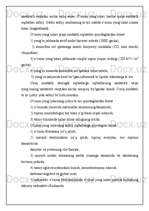 xarakterli   vaqtidan   ancha   uzoq   emas.   О‘rmon   yong‘inlari   barcha   qisqa   muddatli
oqibatlari salbiy. Ushbu salbiy omillarning ta’siri odatda о‘rmon yong‘inlari zonasi
bilan chegaralanadi.
О‘rmon yong‘inlari qisqa muddatli oqibatlari quyidagilardan iborat:
1) yong‘in jabhasida atrof-muhit harorati oshishi (300K gacha);
  2)   atmosfera   sirt   qatlamiga   zararli   kimyoviy   moddalar   (CO,   azot   oksidi)
chiqindilari;
3) о‘rmon yong‘inlari jabhasida issiqlik oqimi yuqori zichligi (200 kVt / m 2
gacha);
4) yong‘in zonasida atmosfera sirt qatlami tutun tarkibi;
 5) yong‘in natijasida hosil bо‘lgan infrasonik tо‘lqinlar odamlarga ta’siri.
Uzoq   muddatli   ekologik   oqibatlarga   oqibatlarning   xarakterli   vaqti
yong‘inning   xarakterli   vaqtidan   ancha   uzoqroq   bо‘lganlar   kiradi.   Uzoq   muddatli
ta’sir ijobiy yoki salbiy bо‘lishi mumkin.
О‘rmon yong‘inlarining ijobiy ta’siri quyidagilardan iborat:
1) о‘rmonda yonuvchi materiallar zaxirasining kamayishi;
2) tuproq unumdorligini kul bilan о‘g‘itlash orqali oshirish;
3) tabiiy tizimlarda turlar xilma-xilligining ortishi.
О‘rmon yong‘inlarining salbiy oqibatlariga quyidagilar kiradi:
1) о‘rmon fitomasini yо‘q qilish;
2)   mavjud   ekotizimlarni   yo’q   qilish,   tuproq   eroziyasi,   suv   oqimini
kamaytirish
daryolar va yerlarning chо‘llanishi;
3)   quyosh   nurlari   dozasining   pastki   yuzasiga   kamayishi   va   ekinlarning
kechroq pishishi;
4) tabiiy uglerod aylanishini buzish, konsentratsiyani oshirish
karbonat angidrid va global isish;
5) radioaktiv о‘rmon fitotsenozlarida о‘rmon yong‘inlari paytida hududning
takroriy radioaktiv ifloslanishi. 