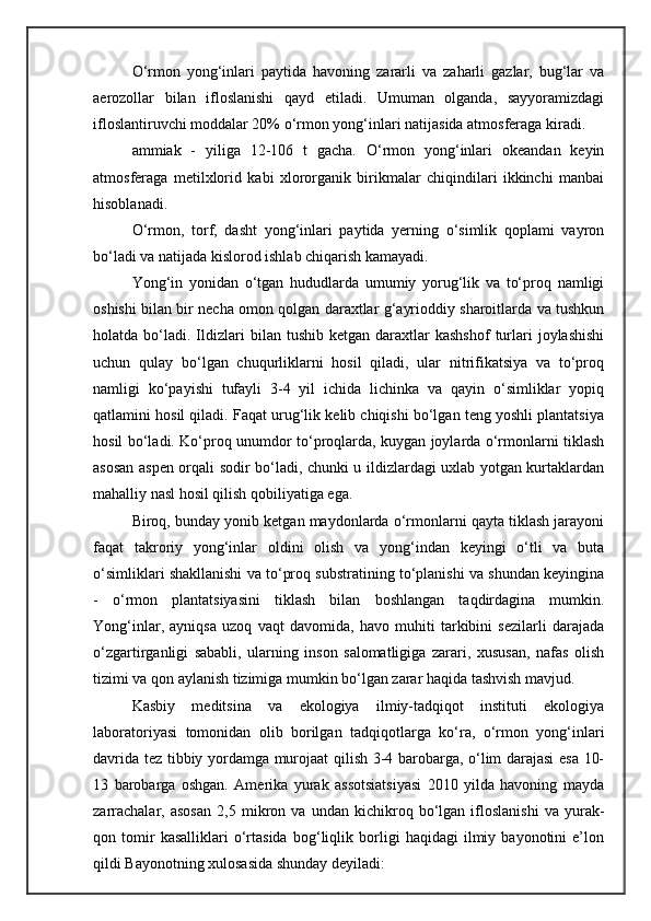 О‘rmon   yong‘inlari   paytida   havoning   zararli   va   zaharli   gazlar,   bug‘lar   va
aerozollar   bilan   ifloslanishi   qayd   etiladi.   Umuman   olganda,   sayyoramizdagi
ifloslantiruvchi moddalar 20%  о‘rmon yong‘inlari natijasida atmosferaga kiradi. 
ammiak   -   yiliga   12-106   t   gacha.   О‘rmon   yong‘inlari   okeandan   keyin
atmosferaga   metilxlorid   kabi   xlororganik   birikmalar   chiqindilari   ikkinchi   manbai
hisoblanadi.
О‘rmon,   torf,   dasht   yong‘inlari   paytida   yerning   о‘simlik   qoplami   vayron
bо‘ladi va natijada kislorod ishlab chiqarish kamayadi.
Yong‘in   yonidan   о‘tgan   hududlarda   umumiy   yorug‘lik   va   tо‘proq   namligi
oshishi bilan bir necha omon qolgan daraxtlar g‘ayrioddiy sharoitlarda va tushkun
holatda  bо‘ladi.   Ildizlari   bilan  tushib  ketgan  daraxtlar   kashshof   turlari   joylashishi
uchun   qulay   bо‘lgan   chuqurliklarni   hosil   qiladi,   ular   nitrifikatsiya   va   tо‘proq
namligi   kо‘payishi   tufayli   3-4   yil   ichida   lichinka   va   qayin   о‘simliklar   yopiq
qatlamini hosil qiladi. Faqat urug‘lik kelib chiqishi bо‘lgan teng yoshli plantatsiya
hosil bо‘ladi. Kо‘proq unumdor tо‘proqlarda, kuygan joylarda о‘rmonlarni tiklash
asosan aspen orqali sodir bо‘ladi, chunki u ildizlardagi uxlab yotgan kurtaklardan
mahalliy nasl hosil qilish qobiliyatiga ega. 
Biroq, bunday yonib ketgan maydonlarda о‘rmonlarni qayta tiklash jarayoni
faqat   takroriy   yong‘inlar   oldini   olish   va   yong‘indan   keyingi   о‘tli   va   buta
о‘simliklari shakllanishi va tо‘proq substratining tо‘planishi va shundan keyingina
-   о‘rmon   plantatsiyasini   tiklash   bilan   boshlangan   taqdirdagina   mumkin.
Yong‘inlar,   ayniqsa   uzoq   vaqt   davomida,   havo   muhiti   tarkibini   sezilarli   darajada
о‘zgartirganligi   sababli,   ularning   inson   salomatligiga   zarari,   xususan,   nafas   olish
tizimi va qon aylanish tizimiga mumkin bо‘lgan zarar haqida tashvish mavjud.
Kasbiy   meditsina   va   ekologiya   ilmiy-tadqiqot   instituti   ekologiya
laboratoriyasi   tomonidan   olib   borilgan   tadqiqotlarga   kо‘ra,   о‘rmon   yong‘inlari
davrida tez tibbiy yordamga murojaat qilish 3-4 barobarga, о‘lim darajasi esa 10-
13   barobarga   oshgan.   Amerika   yurak   assotsiatsiyasi   2010   yilda   havoning   mayda
zarrachalar,   asosan   2,5   mikron   va   undan   kichikroq   bо‘lgan   ifloslanishi   va   yurak-
qon   tomir   kasalliklari   о‘rtasida   bog‘liqlik   borligi   haqidagi   ilmiy   bayonotini   e’lon
qildi Bayonotning xulosasida shunday deyiladi: 