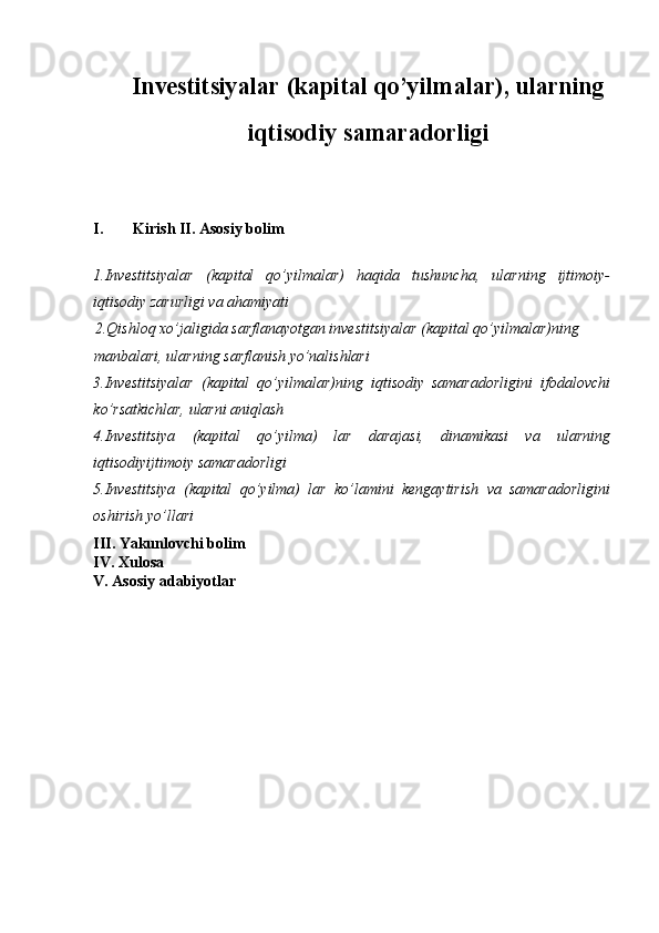 Investitsiyalar (kapital qo’yilmalar), ularning
iqtis odi y  samaradorligi
I. Kirish II. Asosiy bolim
1.Investitsiyalar   (kapital   qo’yilmalar)   haqida   tushuncha,   ularning   ijtimoiy-
iqtisodiy zarurligi va ahamiyati
2.Qishloq xo’jaligida sarflanayotgan investitsiyalar (kapital qo’yilmalar)ning 
manbalari, ularning sarflanish yo’nalishlari
3.Investitsiyalar   (kapital   qo’yilmalar)ning   iqtisodiy   samaradorligini   ifodalovchi
ko’rsatkichlar, ularni aniqlash
4.Investitsiya   (kapital   qo’yilma)   lar   darajasi,   dinamikasi   va   ularning
iqtisodiyijtimoiy samaradorligi
5.Investitsiya   (kapital   qo’yilma)   lar   ko’lamini   kengaytirish   va   samaradorligini
oshirish yo’llari
III. Yakunlovchi bolim 
IV. Xulosa 
V. Asosiy adabiyotlar 