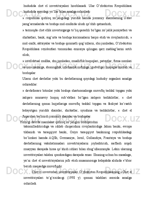 hududida   chet   el   investitsiyalari   hisoblanadi.   Ular   O’zbekiston   Respublikasi
hududida quyidagi yo’llar bilan amalga oshiriladi:
x   respublika   qishloq   xo’jaligidagi   yuridik   hamda   jismoniy   shaxslarning   Ustav
jamg’armalarida va boshqa mol-mulkida ulush qo’shib qatnashish;
x  tarmoqda chet ellik investorgarga to’liq qarashli bo’lgan xo’jalik jamiyatlari va
shirkatlari, bank, sug’urta va boshqa korxonalarni barpo etish va rivojlantirish;   x
mol-mulk, aktsiyalar va boshqa qimmatli qog’ozlarni, shu jumladan, O’zbekiston
Respublikasi   rezidentlari   tomonidan   emissiya   qilingan   qarz   mablag’larini   sotib
olish;
x  intellektual mullka, shu jumladan, mualliflik huquqlari, patentlar, firma nomlari
va nou-xaularga, shuningdek, ishchanlik nufuziga (gudvillga) huquqlar kiritish va
boshqalar.
Ularni   chet   davlatlar   yoki   bu   davlatlarning   quyidagi   hududiy   organlari   amalga
oshiradilar:
x   davlatlararo bitimlar yoki boshqa shartnomalarga muvofiq tashkil topgan yoki
xalqaro   ommaviy   huquq   sub’ektlari   bo’lgan   xalqaro   tashkilotlar;   x   chet
davlatlarning   qonun   hujjatlariga   muvofiq   tashkil   topgan   va   faoliyat   ko’rsatib
kelayotgan   yuridik   shaxslar,   shirkatlar,   uyushma   va   tashkilotlar;   x   chet   el
fuqarolari bo’lmish jismoniy shaxslar va boshqalar.
Hozirgi davrda mamlakat qishloq xo’jaligini boshqarishni
takomillashtirishga   va   ishlab   chiqarishini   rivojlantirishga   Jahon   banki,   evropa
tiklanish   va   taraqqiyot   banki,   Osiyo   taraqqiyot   bankining   respublikadagi
bo’limlari   hamda   AQSh,   Germaniya,   Isroil,   Gollandiya,   Frantsiya   va   boshqa
davlatlarning   vakolatxonalari   investitsiyalarni   joylashtirish,   sarflash   orqali
muayyan darajada hissa qo’shish ishlari bilan shug’ullanmoqda. Lekin ularning
investitsiyalari talabni qondiradigan darajada emas. Shuning uchun bu masalaga,
ya’ni chet el investitsiyalarini  jalb etish muammosiga kelajakda alohida e’tibor
berish maqsadga muvofiqdir.
Chet el investorlari investitsiyalari O’zbekiston Respublikasining « Chet e l
investitsiyalari   to’g’risida»gi   (1998   y)   qonuni   talablari   asosida   amalga
oshiriladi. 