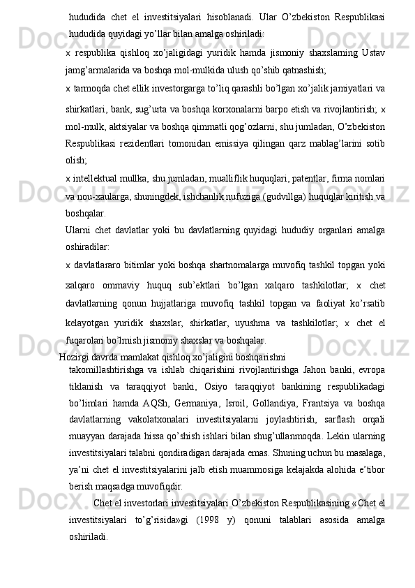 hududida   chet   el   investitsiyalari   hisoblanadi.   Ular   O’zbekiston   Respublikasi
hududida quyidagi yo’llar bilan amalga oshiriladi:
x   respublika   qishloq   xo’jaligidagi   yuridik   hamda   jismoniy   shaxslarning   Ustav
jamg’armalarida va boshqa mol-mulkida ulush qo’shib qatnashish;
x  tarmoqda chet ellik investorgarga to’liq qarashli bo’lgan xo’jalik jamiyatlari va
shirkatlari, bank, sug’urta va boshqa korxonalarni barpo etish va rivojlantirish;   x
mol-mulk, aktsiyalar va boshqa qimmatli qog’ozlarni, shu jumladan, O’zbekiston
Respublikasi   rezidentlari   tomonidan   emissiya   qilingan   qarz   mablag’larini   sotib
olish;
x  intellektual mullka, shu jumladan, mualliflik huquqlari, patentlar, firma nomlari
va nou-xaularga, shuningdek, ishchanlik nufuziga (gudvillga) huquqlar kiritish va
boshqalar.
Ularni   chet   davlatlar   yoki   bu   davlatlarning   quyidagi   hududiy   organlari   amalga
oshiradilar:
x   davlatlararo bitimlar yoki boshqa shartnomalarga muvofiq tashkil topgan yoki
xalqaro   ommaviy   huquq   sub’ektlari   bo’lgan   xalqaro   tashkilotlar;   x   chet
davlatlarning   qonun   hujjatlariga   muvofiq   tashkil   topgan   va   faoliyat   ko’rsatib
kelayotgan   yuridik   shaxslar,   shirkatlar,   uyushma   va   tashkilotlar;   x   chet   el
fuqarolari bo’lmish jismoniy shaxslar va boshqalar.
Hozirgi davrda mamlakat qishloq xo’jaligini boshqarishni
takomillashtirishga   va   ishlab   chiqarishini   rivojlantirishga   Jahon   banki,   evropa
tiklanish   va   taraqqiyot   banki,   Osiyo   taraqqiyot   bankining   respublikadagi
bo’limlari   hamda   AQSh,   Germaniya,   Isroil,   Gollandiya,   Frantsiya   va   boshqa
davlatlarning   vakolatxonalari   investitsiyalarni   joylashtirish,   sarflash   orqali
muayyan darajada hissa qo’shish ishlari bilan shug’ullanmoqda. Lekin ularning
investitsiyalari talabni qondiradigan darajada emas. Shuning uchun bu masalaga,
ya’ni chet el investitsiyalarini  jalb etish muammosiga kelajakda alohida e’tibor
berish maqsadga muvofiqdir.
Chet el investorlari investitsiyalari O’zbekiston Respublikasining « Chet e l
investitsiyalari   to’g’risida»gi   (1998   y)   qonuni   talablari   asosida   amalga
oshiriladi.