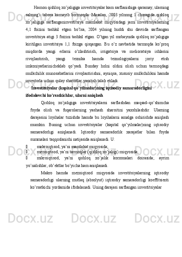 Hamon qishloq xo’jaligiga investitsiyalar kam sarflanishiga qaramay, ularning
salmog’i   tabora   kamayib   bormoqda.   Masalan,   2003   yilnnng   1   choragida   qishloq
xo’jaligiga   sarflanganinvestitsiya   mamlakat   miqyosidagi   jami   investitsiyalarning
4,1   foizini   tashkil   etgan   bo’lsa,   2004   yilning   huddi   shu   davrida   sarflangan
investitsiya atigi 3 foizini tashkil  etgan. O’tgan yil mobaynida qishloq xo’jaligiga
kiritilgan   investitsiya   1,1   foizga   qisqargan.   Bu   o’z   navbatida   tarmoqda   ko’proq
miqdorda   yangi   erlarni   o’zlashtirish,   irrigatsiya   va   melioratsiya   ishlarini
rivojlantirish,   yangi   texnika   hamda   texnologiyalarni   joriy   etish
imkoniyatlarinicheklab   qo’yadi.   Bunday   holni   oldini   olish   uchun   tarmoqdagi
mulkchilik   munosabatlarini   rivojlantirishni,   ayniqsa,   xususiy   mulkchilikni   hamda
investorla uchun qulay sharoitlar yaratish talab etiladi.
Investitsiyalar (kapital qo’yilmalar)ning iqtisodiy samaradorligini 
ifodalovchi ko’rsatkichlar, ularni aniqlash
Qishloq   xo’jaligiga   investitsiyalarni   sarflashdan   maqsad–qo’shimcha
foyda   olish   va   fuqarolarning   yashash   sharoitini   yaxshilashdir.   Ularning
darajasini   loyihalar   tuzishda   hamda   bu   loyihalarni   amalga   oshirishda   aniqlash
mumkin.   Buning   uchun   investitsiyalar   (kapital   qo’yilmalar)ning   iqtisodiy
samaradorligi   aniqlanadi.   Iqtisodiy   samaradorlik   xarajatlar   bilan   foyda
summalari taqqoslanishi natijasida aniqlanadi. U:
¾ makroiqtisod, ya’ni mamlakat miqyosida;
¾ mezoiqtisod, ya’ni tarmoqlar (qishloq xo’jaligi) miqyosida;
¾ mikroiqtisod,   ya’ni   qishloq   xo’jalik   korxonalari   doirasida;   ayrim
yo’nalishlar, ob’ektlar bo’yicha ham aniqlanadi.
Makro   hamda   mezoiqtisod   miqyosida   investitsiyalarning   iqtisodiy
samaradorligi   ularning   mutlaq   (absolyut)   iqtisodiy   samaradorligi   koeffitsienti
ko’rsatkichi yordamida ifodalanadi. Uning darajasi sarflangan investitsiyalar