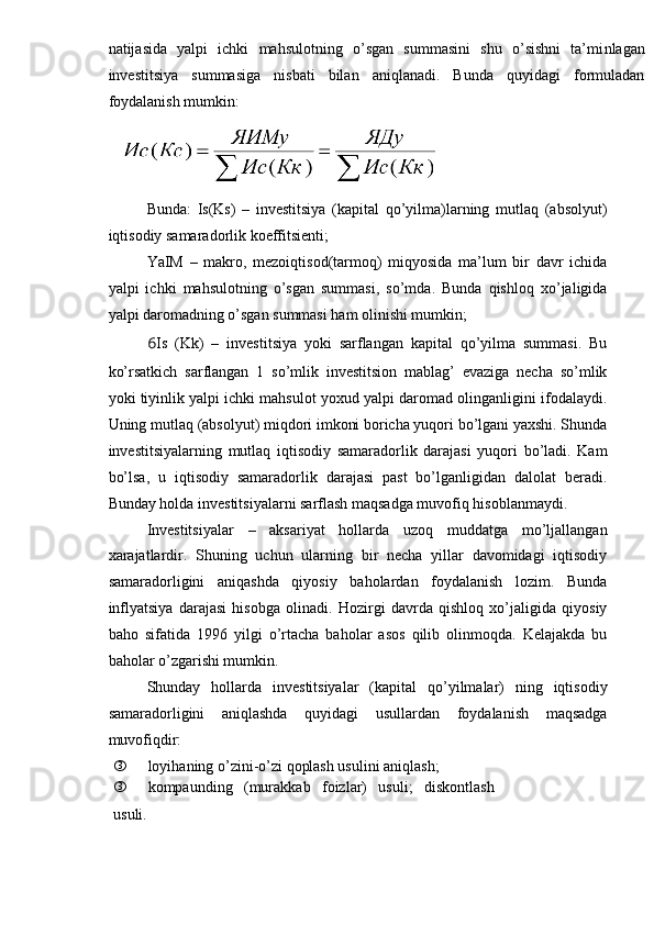 natijasida   yalpi   ichki   mahsulotning   o’sgan   summasini   shu   o’sishni   ta’mi nlaga n
investitsiya   summasiga   nisbati   bilan   aniqlanadi.   Bunda   quyidagi   formuladan
foydalanish mumkin:
Bunda:   Is(Ks)   –   investitsiya   (kapital   qo’yilma)larning   mutlaq   (absolyut)
iqtisodiy samaradorlik koeffitsienti;
YaIM   –   makro,   mezoiqtisod(tarmoq)   miqyosida   ma’lum   bir   davr   ichida
yalpi   ichki   mahsulotning   o’sgan   summasi,   so’mda.   Bunda   qishloq   xo’jaligida
yalpi daromadning o’sgan summasi ham olinishi mumkin;
6 Is   (Kk)   –   investitsiya   yoki   sarflangan   kapital   qo’yilma   summasi.   Bu
ko’rsatkich   sarflangan   1   so’mlik   investitsion   mablag’   evaziga   necha   so’mlik
yoki tiyinlik yalpi ichki mahsulot yoxud yalpi daromad olinganligini ifodalaydi.
Uning mutlaq (absolyut) miqdori imkoni boricha yuqori bo’lgani yaxshi. Shunda
investitsiyalarning   mutlaq   iqtisodiy   samaradorlik   darajasi   yuqori   bo’ladi.   Kam
bo’lsa,   u   iqtisodiy   samaradorlik   darajasi   past   bo’lganligidan   dalolat   beradi.
Bunday holda investitsiyalarni sarflash maqsadga muvofiq hisoblanmaydi.
Investitsiyalar   –   aksariyat   hollarda   uzoq   muddatga   mo’ljallangan
xarajatlardir.   Shuning   uchun   ularning   bir   necha   yillar   davomidagi   iqtisodiy
samaradorligini   aniqashda   qiyosiy   baholardan   foydalanish   lozim.   Bunda
inflyatsiya   darajasi   hisobga   olinadi.   Hozirgi   davrda   qishloq   xo’jaligida   qiyosiy
baho   sifatida   1996   yilgi   o’rtacha   baholar   asos   qilib   olinmoqda.   Kelajakda   bu
baholar o’zgarishi mumkin.
Shunday   hollarda   investitsiyalar   (kapital   qo’yilmalar)   ning   iqtisodiy
samaradorligini   aniqlashda   quyidagi   usullardan   foydalanish   maqsadga
muvofiqdir:
ƒ loyihaning o’zini-o’zi qoplash usulini aniqlash;
ƒ kompaunding   (murakkab   foizlar)   usuli;   diskontlash
usuli. 