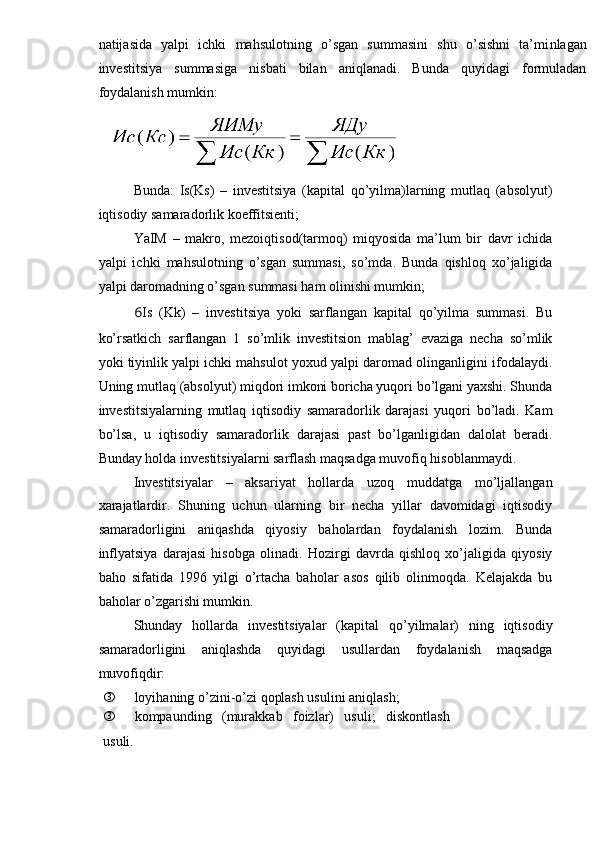natijasida   yalpi   ichki   mahsulotning   o’sgan   summasini   shu   o’sishni   ta’mi nlaga n
investitsiya   summasiga   nisbati   bilan   aniqlanadi.   Bunda   quyidagi   formuladan
foydalanish mumkin:
Bunda:   Is(Ks)   –   investitsiya   (kapital   qo’yilma)larning   mutlaq   (absolyut)
iqtisodiy samaradorlik koeffitsienti;
YaIM   –   makro,   mezoiqtisod(tarmoq)   miqyosida   ma’lum   bir   davr   ichida
yalpi   ichki   mahsulotning   o’sgan   summasi,   so’mda.   Bunda   qishloq   xo’jaligida
yalpi daromadning o’sgan summasi ham olinishi mumkin;
6 Is   (Kk)   –   investitsiya   yoki   sarflangan   kapital   qo’yilma   summasi.   Bu
ko’rsatkich   sarflangan   1   so’mlik   investitsion   mablag’   evaziga   necha   so’mlik
yoki tiyinlik yalpi ichki mahsulot yoxud yalpi daromad olinganligini ifodalaydi.
Uning mutlaq (absolyut) miqdori imkoni boricha yuqori bo’lgani yaxshi. Shunda
investitsiyalarning   mutlaq   iqtisodiy   samaradorlik   darajasi   yuqori   bo’ladi.   Kam
bo’lsa,   u   iqtisodiy   samaradorlik   darajasi   past   bo’lganligidan   dalolat   beradi.
Bunday holda investitsiyalarni sarflash maqsadga muvofiq hisoblanmaydi.
Investitsiyalar   –   aksariyat   hollarda   uzoq   muddatga   mo’ljallangan
xarajatlardir.   Shuning   uchun   ularning   bir   necha   yillar   davomidagi   iqtisodiy
samaradorligini   aniqashda   qiyosiy   baholardan   foydalanish   lozim.   Bunda
inflyatsiya   darajasi   hisobga   olinadi.   Hozirgi   davrda   qishloq   xo’jaligida   qiyosiy
baho   sifatida   1996   yilgi   o’rtacha   baholar   asos   qilib   olinmoqda.   Kelajakda   bu
baholar o’zgarishi mumkin.
Shunday   hollarda   investitsiyalar   (kapital   qo’yilmalar)   ning   iqtisodiy
samaradorligini   aniqlashda   quyidagi   usullardan   foydalanish   maqsadga
muvofiqdir:
 loyihaning o’zini-o’zi qoplash usulini aniqlash;
 kompaunding   (murakkab   foizlar)   usuli;   diskontlash
usuli.