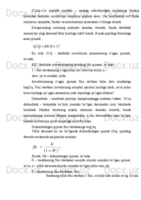 O’zini-o’zi   qoplash   muddati   –   amalga   oshirilayotgan   loyihaning   f oydas i
hisobidan   dastlabki   investitsiya   miqdorini   qoplash   davri.   Uni   hisoblashda   sof   foyda
moliyaviy xarajatlar, foizlar va amortizatsiya ajratmalari e’tiborga olinadi.
Kompaunding   usulining   mohiyati   shundan   iboratki,   bunda   dastlabki
summa har yilgi daromad foizi hisobiga oshib boradi. Bunda quyidagi formulaga
amal qilinadi:
 
Bu   erda:   O’Q   -   dastlabki   investitsiya   summasining   o’sgan   qiymati,
so’mda;
BQ - dastlabki investitsiyaning boshlang’ich qiymati, so’mda;
I – foiz stavkasining o’zgarishini ko’rsatuvchi birlik; n – 
davr, ya’ni muddat, yilda.
Investitsiyaning   o’sgan   qiymati   foiz   stavkasi   bilan   davr   muddatiga
bog’liq.   Foiz   stavkasi   investorning   muqobil   qarorini   hisobga   oladi,   ya’ni   pulni
biron loyihaga qo’ygan samaralimi yoki depozitga qo’ygan afzalmi?
Diskontlash   –   hisoblash   printsipi   kompaundingga   nisbatan   teskari.   Ya’ni
diskontlash   –   kelajakda   bo’lishi   mumkin   bo’lgan   daromadni   joriy   baholarda
hisoblash.   Mazkur   hisobning   amaliy   mazmuni   shundan   iboratki,   bunda
tushumlarning   minimal   darajasi   aniqlanadiki,   u   shu   daromaddan   kam   bo’lgan
holatda investitsiya qilish maqsadga muvofiq emas.
Diskontlashgan qiymat foiz stavkalariga bog’liq.
Yillik   daromad   bir   xil   bo’lganda   diskontlashgan   qiymat   (Dq)   quyidagi
formula yordamida aniqlanishi mumkin:
 
Bunda: Dk – diskontlangan qiymat, so’mda;
K – banklarning foiz stavkalari  asosida  olinishi  mumkin bo’lgan qiymat,
so’m; x – yillik daromad olinishi mumkin bo’lgan yillar soni, yil;
F – banklarning foiz stavkalari, foiz;
Bankning yillik foiz stavkasi 5 foiz, xo’jalik ikki yildan so’ng 10  mln . 