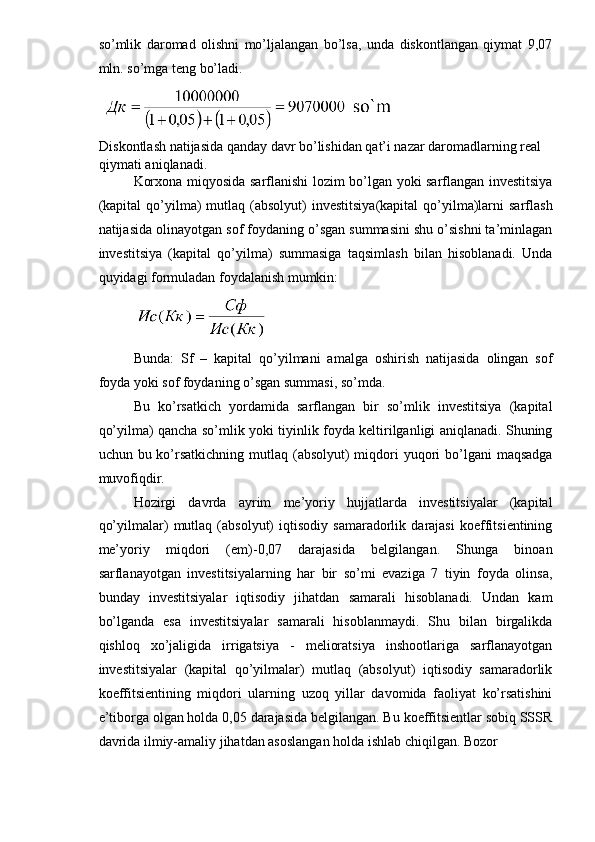 so’mlik   daromad   olishni   mo’ljalangan   bo’lsa,   unda   diskontlangan   qiymat   9,07
mln. so’mga teng bo’ladi.
 
Diskontlash natijasida qanday davr bo’lishidan qat’i nazar daromadlarning real 
qiymati aniqlanadi.
Korxona miqyosida sarflanishi lozim bo’lgan yoki sarflangan investitsiya
(kapital  qo’yilma)   mutlaq  (absolyut)  investitsiya(kapital   qo’yilma)larni  sarflash
natijasida olinayotgan sof foydaning o’sgan summasini shu o’sishni ta’minlagan
investitsiya   (kapital   qo’yilma)   summasiga   taqsimlash   bilan   hisoblanadi.   Unda
quyidagi formuladan foydalanish mumkin:
 
Bunda:   Sf   –   kapital   qo’yilmani   amalga   oshirish   natijasida   olingan   sof
foyda yoki sof foydaning o’sgan summasi, so’mda.
Bu   ko’rsatkich   yordamida   sarflangan   bir   so’mlik   investitsiya   (kapital
qo’yilma) qancha so’mlik yoki tiyinlik foyda keltirilganligi aniqlanadi. Shuning
uchun bu ko’rsatkichning  mutlaq  (absolyut)  miqdori  yuqori  bo’lgani  maqsadga
muvofiqdir.
Hozirgi   davrda   ayrim   me’yoriy   hujjatlarda   investitsiyalar   (kapital
qo’yilmalar)   mutlaq   (absolyut)   iqtisodiy   samaradorlik   darajasi   koeffitsientining
me’yoriy   miqdori   (em)-0,07   darajasida   belgilangan.   Shunga   binoan
sarflanayotgan   investitsiyalarning   har   bir   so’mi   evaziga   7   tiyin   foyda   olinsa,
bunday   investitsiyalar   iqtisodiy   jihatdan   samarali   hisoblanadi.   Undan   kam
bo’lganda   esa   investitsiyalar   samarali   hisoblanmaydi.   Shu   bilan   birgalikda
qishloq   xo’jaligida   irrigatsiya   -   melioratsiya   inshootlariga   sarflanayotgan
investitsiyalar   (kapital   qo’yilmalar)   mutlaq   (absolyut)   iqtisodiy   samaradorlik
koeffitsientining   miqdori   ularning   uzoq   yillar   davomida   faoliyat   ko’rsatishini
e’tiborga olgan holda 0,05 darajasida belgilangan. Bu koeffitsientlar sobiq SSSR
davrida ilmiy-amaliy jihatdan asoslangan holda ishlab chiqilgan. Bozor 