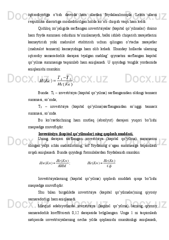 iqtisodiyotiga   o’tish   davrida   ham   ulardan   foydalanilmoqda.   Lekin   ularn i
respublika sharoitiga moslashtirilgan holda ko’rib chiqish vaqti ham keldi.
Qishloq xo’jaligida sarflangan investitsiyalar (kapital qo’yilmalar) doimo
ham foyda summasi oshishini ta’minlamaydi, balki ishlab chiqarish xarajatlarini
kamaytirish   yoki   mahsulot   etishtirish   uchun   qilingan   o’rtacha   xarajatlar
(mahsulot   tannarxi)   kamayishiga   ham   olib   keladi.   Shunday   hollarda   ularning
iqtisodiy   samaradorlik   darajasi   tejalgan   mablag’   qiymatini   sarflangan   kapital
qo’yilma   summasiga   taqsimlab   ham   aniqlanadi.   U   quyidagi   tenglik   yordamida
aniqlanishi mumkin:
 
Bunda: T
1  – investitsiya (kapital qo’yilma) sarflanganidan oldingi tannarx
summasi, so’mda;
T
2   –   investitsiya   (kapital   qo’yilma)sarflanganidan   so’nggi   tannarx
summasi, so’mda.
Bu   ko’rsatkichning   ham   mutlaq   (absolyut)   darajasi   yuqori   bo’lishi
maqsadga muvofiqdir.
Investitsiya (kapital qo’yilmalar) ning qoplash muddati.
Uning   darajasi   sarflangan   investitsiya   (kapital   qo’yilma)   summasini
olingan   yalpi   ichki   mahsulotning,   sof   foydaning   o’sgan   summasiga   taqsimlash
orqali aniqlanadi. Bunda quyidagi formulalardan foydalanish mumkin:
Investitsiyalarning   (kapital   qo’yilma)   qoplash   muddati   qisqa   bo’lishi
maqsadga muvofiqdir.
Shu   bilan   birgalikda   investitsiya   (kapital   qo’yilmalar)ning   qiyosiy
samaradorligi ham aniqlanadi.
Mavjud   adabiyotlarda   investitsiya   (kapital   qo’yilma)   larning   qiyosiy
samaradorlik   koeffitsienti   0,12   darajasida   belgilangan.   Unga   1   ni   taqsimlash
natijasida   investitsiyalarning   necha   yilda   qoplanishi   mumkinligi   aniqlanadi, 