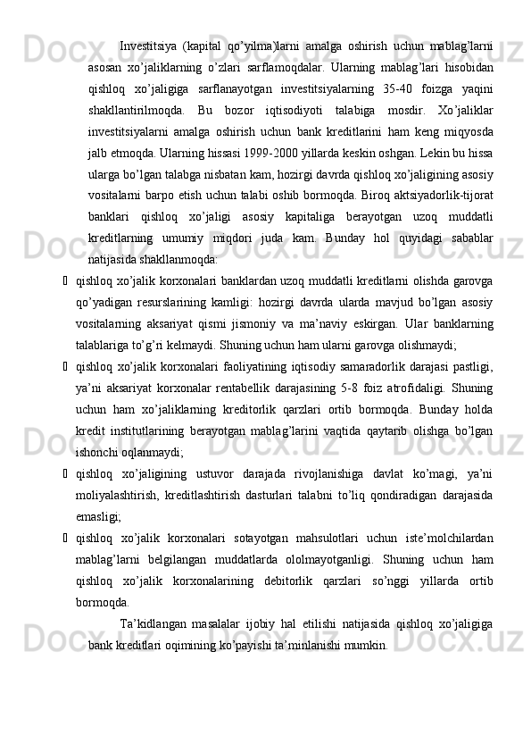 Investitsiya   ( kapital   qo ’ yilma ) larni   amalga   oshirish   uchun   mablag ’ larni
asosan   xo ’ jaliklarning   o ’ zlari   sarflamoqdalar .   Ularning   mablag ’ lari   hisobidan
qishloq   xo ’ jaligiga   sarflanayotgan   investitsiyalarning   35-40   foizga   yaqini
shakllantirilmoqda .   Bu   bozor   iqtisodiyoti   talabiga   mosdir .   Xo ’ j alikla r
investitsiyalarni   amalga   oshirish   uchun   bank   kreditlarini   ham   keng   miqyosda
jalb   etmoqda .  Ularning   hissasi  1999-2000  yillarda   keskin   oshgan .  Lekin   bu   hissa
ularga   bo ’ lgan   talabga   nisbatan   kam ,  hozirgi   davrda   qishloq   xo ’ jaligining   asosiy
vositalarni   barpo   etish   uchun   talabi   oshib   bormoqda .   Biroq   aktsiyadorlik - tijorat
banklari   qishloq   xo ’ jaligi   asosiy   kapitaliga   berayotgan   uzoq   muddatli
kreditlarning   umumiy   miqdori   juda   kam .   Bunday   hol   quyidagi   sabablar
natijasida shakllanmoqda:
¾ qishloq xo’jalik korxonalari banklardan uzoq muddatli kreditlarni olishda garovga
qo’yadigan   resurslarining   kamligi:   hozirgi   davrda   ularda   mavjud   bo’lgan   asosiy
vositalarning   aksariyat   qismi   jismoniy   va   ma’naviy   eskirgan.   Ular   banklarning
talablariga to’g’ri kelmaydi. Shuning uchun ham ularni garovga olishmaydi;
¾ qishloq   xo’jalik   korxonalari   faoliyatining   iqtisodiy   samaradorlik   darajasi   pastligi,
ya’ni   aksariyat   korxonalar   rentabellik   darajasining   5-8   foiz   atrofidaligi.   Shuning
uchun   ham   xo’jaliklarning   kreditorlik   qarzlari   ortib   bormoqda.   Bunday   holda
kredit   institutlarining   berayotgan   mablag’larini   vaqtida   qaytarib   olishga   bo’lgan
ishonchi oqlanmaydi;
¾ qishloq   xo’jaligining   ustuvor   darajada   rivojlanishiga   davlat   ko’magi,   ya’ni
moliyalashtirish,   kreditlashtirish   dasturlari   talabni   to’liq   qondiradigan   darajasida
emasligi;
¾ qishloq   xo’jalik   korxonalari   sotayotgan   mahsulotlari   uchun   iste’molchilardan
mablag’larni   belgilangan   muddatlarda   ololmayotganligi.   Shuning   uchun   ham
qishloq   xo’jalik   korxonalarining   debitorlik   qarzlari   so’nggi   yillarda   ortib
bormoqda.
Ta’kidlangan   masalalar   ijobiy   hal   etilishi   natijasida   qishloq   xo’jaligiga
bank kreditlari oqimining ko’payishi ta’minlanishi mumkin.