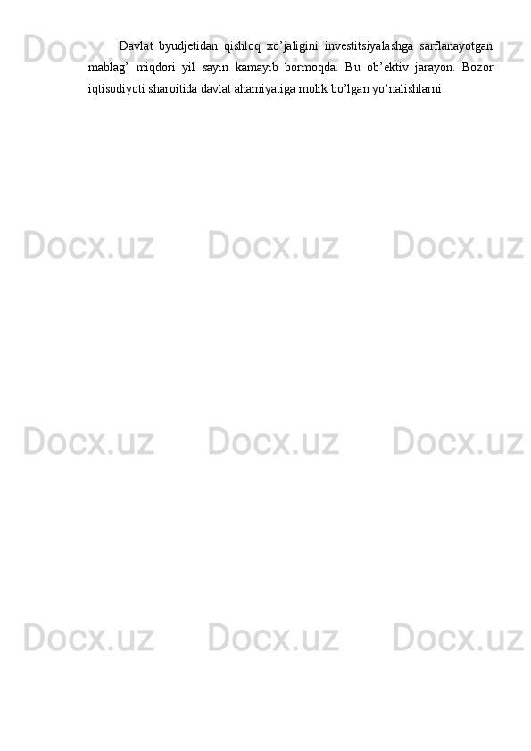 Davlat   byudjetidan   qishloq   xo’jaligini   investitsiyalashga   sarflanayotgan
mablag’   miqdori   yil   sayin   kamayib   bormoqda.   Bu   ob’ektiv   jarayon.   Bozor
iqtisodiyoti sharoitida davlat ahamiyatiga molik bo’lgan yo’nalishlarni 