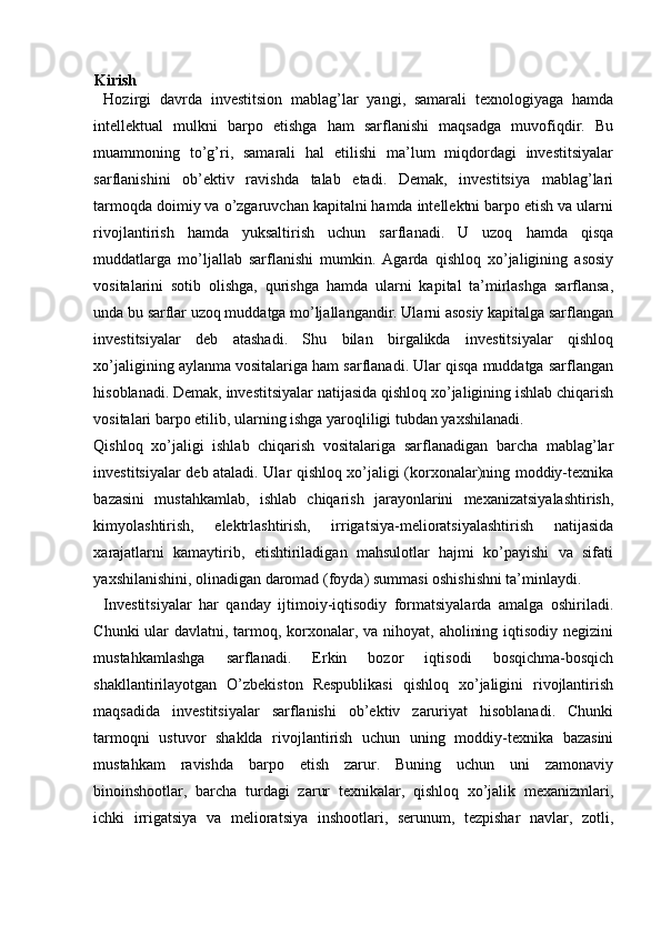 Kirish
Hozirgi   davrda   investitsion   mablag’lar   yangi,   samarali   texnologiyaga   hamda
intellektual   mulkni   barpo   etishga   ham   sarflanishi   maqsadga   muvofiqdir.   Bu
muammoning   to’g’ri,   samarali   hal   etilishi   ma’lum   miqdordagi   investitsiyalar
sarflanishini   ob’ektiv   ravishda   talab   etadi.   Demak,   investitsiya   mablag’lari
tarmoqda doimiy va o’zgaruvchan kapitalni hamda intellektni barpo etish va ularni
rivojlantirish   hamda   yuksaltirish   uchun   sarflanadi.   U   uzoq   hamda   qisqa
muddatlarga   mo’ljallab   sarflanishi   mumkin.   Agarda   qishloq   xo’jaligining   asosiy
vositalarini   sotib   olishga,   qurishga   hamda   ularni   kapital   ta’mirlashga   sarflansa,
unda bu sarflar uzoq muddatga mo’ljallangandir. Ularni asosiy kapitalga sarflangan
investitsiyalar   deb   atashadi.   Shu   bilan   birgalikda   investitsiyalar   qishloq
xo’jaligining aylanma vositalariga ham sarflanadi. Ular qisqa muddatga sarflangan
hisoblanadi. Demak, investitsiyalar natijasida qishloq xo’jaligining ishlab chiqarish
vositalari barpo etilib, ularning ishga yaroqliligi tubdan yaxshilanadi.
Qishloq   xo’jaligi   ishlab   chiqarish   vositalariga   sarflanadigan   barcha   mablag’lar
investitsiyalar deb ataladi. Ular qishloq xo’jaligi (korxonalar)ning moddiy-texnika
bazasini   mustahkamlab,   ishlab   chiqarish   jarayonlarini   mexanizatsiyalashtirish,
kimyolashtirish,   elektrlashtirish,   irrigatsiya-melioratsiyalashtirish   natijasida
xarajatlarni   kamaytirib,   etishtiriladigan   mahsulotlar   hajmi   ko’payishi   va   sifati
yaxshilanishini, olinadigan daromad (foyda) summasi oshishishni ta’minlaydi.
Investitsiyalar   har   qanday   ijtimoiy-iqtisodiy   formatsiyalarda   amalga   oshiriladi.
Chunki  ular  davlatni, tarmoq, korxonalar, va nihoyat, aholining iqtisodiy negizini
mustahkamlashga   sarflanadi.   Erkin   bozor   iqtisodi   bosqichma-bosqich
shakllantirilayotgan   O’zbekiston   Respublikasi   qishloq   xo’jaligini   rivojlantirish
maqsadida   investitsiyalar   sarflanishi   ob’ektiv   zaruriyat   hisoblanadi.   Chunki
tarmoqni   ustuvor   shaklda   rivojlantirish   uchun   uning   moddiy-texnika   bazasini
mustahkam   ravishda   barpo   etish   zarur.   Buning   uchun   uni   zamonaviy
binoinshootlar,   barcha   turdagi   zarur   texnikalar,   qishloq   xo’jalik   mexanizmlari,
ichki   irrigatsiya   va   melioratsiya   inshootlari,   serunum,   tezpishar   navlar,   zotli, 