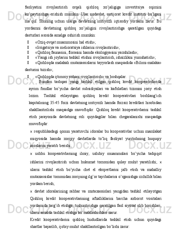 faoliyatini   rivojlantirish   orqali   qishloq   xo’jaligiga   investitsiya   oqimini
ko’paytirishga   erishish   mumkin.   Ular   nodavlat,   notijorat   kredit   instituti   bo’lgani
ma’qul.   Shuning   uchun   ularga   davlatning   imtiyozli   iqtisodiy   yordami   zarur.   Bu
yordamni   davlatning   qishloq   xo’jaligini   rivojlantirishga   qaratilgan   quyidagi
dasturlari asosida amalga oshirish mumkin:
¾ «Oziq-ovqat muammosini hal etish»;
¾ «Irrigatsiya va melioratsiya ishlarini rivojlantirish»;
¾ «Qishloq faunasini, florasini hamda ekologiyasini yaxshilash»;
¾ «Yangi ish joylarini tashkil etishni rivojlantirish, ishsizlikni yumshatish»;
¾ «Qishloqda malakali mutaxassislarni tayyorlash maqsadida «Bilimi-malaka»
dasturini tuzish»;
¾ «Qishloqda ijtimoiy sohani rivojlantirish» va boshqalar.
Bundan   tashqari   yangi   tashkil   etilgan   qishloq   kredit   kooperativlarida
ayrim   fondlar   bo’yicha   davlat   subsidiyalari   va   kafolatlari   tizimini   joriy   etish
lozim.   Tashkil   etilayotgan   qishloq   kredit   kooperativlari   boshlang’ich
kapitalining 35-45 foizi davlatning imtiyozli hamda foizsiz  kreditlari  hisobidan
shakllantirilishi   maqsadga   muvofiqdir.   Qishloq   kredit   kooperativlarini   tashkil
etish   jarayonida   davlatning   roli   quyidagilar   bilan   chegaralanishi   maqsadga
muvofiqdir:
x   respublikadagi   qonun   yaratuvchi   idoralar   bu   kooperativlar   uchun   mamlakat
miqyosida   hamda   xorijiy   davlatlarda   to’liq   faoliyat   yuritishning   huquqiy
asoslarini yaratib berishi;
x   ushbu   kooperativlarning   ilmiy,   uslubiy   muammolari   bo’yicha   tadqiqot
ishlarini   rivojlantirish   uchun   hukumat   tomonidan   qulay   muhit   yaratilishi;   x
ularni   tashkil   etish   bo’yicha   chet   el   ekspertlarini   jalb   etish   va   mahalliy
mutaxassislar tomonidan xorijning ilg’or tajribalarini o’rganishga izchillik bilan
yordam berish;
x   davlat   idoralarining   rahbar   va   mutaxassislari   yangidan   tashkil   etilay otga n
Qishloq   kredit   kooperativlarining   afzalliklarini   barcha   axborot   vositalari
yordamida targ’ib etishga, tushuntirishga qaratilgan faol siyosat olib borishlari,
ularni amalda tashkil etishga ko’maklashishlari zarur.
Kredit   kooperativlarini   qishloq   hududlarida   tashkil   etish   uchun   quyidagi
shartlar bajarilib, ijobiy muhit shakllantirilgan bo’lishi zarur: