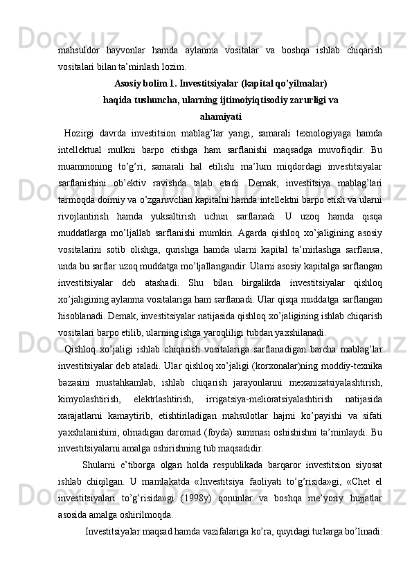 mahsuldor   hayvonlar   hamda   aylanma   vositalar   va   boshqa   ishlab   chiqarish
vositalari  bilan  ta’minlash lozim.
Asosiy bolim 1. Investitsiyalar (kapital qo’yilmalar)
haqida tushuncha, ularning ijtimoiyiqtisodiy zarurligi va
ahamiyati
Hozirgi   davrda   investitsion   mablag’lar   yangi,   samarali   texnologiyaga   hamda
intellektual   mulkni   barpo   etishga   ham   sarflanishi   maqsadga   muvofiqdir.   Bu
muammoning   to’g’ri,   samarali   hal   etilishi   ma’lum   miqdordagi   investitsiyalar
sarflanishini   ob’ektiv   ravishda   talab   etadi.   Demak,   investitsiya   mablag’lari
tarmoqda doimiy va o’zgaruvchan kapitalni hamda intellektni barpo etish va ularni
rivojlantirish   hamda   yuksaltirish   uchun   sarflanadi.   U   uzoq   hamda   qisqa
muddatlarga   mo’ljallab   sarflanishi   mumkin.   Agarda   qishloq   xo’jaligining   asosiy
vositalarini   sotib   olishga,   qurishga   hamda   ularni   kapital   ta’mirlashga   sarflansa,
unda bu sarflar uzoq muddatga mo’ljallangandir. Ularni asosiy kapitalga sarflangan
investitsiyalar   deb   atashadi.   Shu   bilan   birgalikda   investitsiyalar   qishloq
xo’jaligining aylanma vositalariga ham sarflanadi. Ular qisqa muddatga sarflangan
hisoblanadi. Demak, investitsiyalar natijasida qishloq xo’jaligining ishlab chiqarish
vositalari barpo etilib, ularning ishga yaroqliligi tubdan yaxshilanadi.
Qishloq   xo’jaligi   ishlab   chiqarish   vositalariga   sarflanadigan   barcha   mablag’lar
investitsiyalar deb ataladi. Ular qishloq xo’jaligi (korxonalar)ning moddiy-texnika
bazasini   mustahkamlab,   ishlab   chiqarish   jarayonlarini   mexanizatsiyalashtirish,
kimyolashtirish,   elektrlashtirish,   irrigatsiya-melioratsiyalashtirish   natijasida
xarajatlarni   kamaytirib,   etishtiriladigan   mahsulotlar   hajmi   ko’payishi   va   sifati
yaxshilanishini, olinadigan daromad (foyda) summasi  oshishishni  ta’minlaydi. Bu
investitsiyalarni amalga oshirishning tub maqsadidir.
Shularni   e’tiborga   olgan   holda   respublikada   barqaror   investitsion   siyosat
ishlab   chiqilgan.   U   mamlakatda   «Investitsiya   faoliyati   to’g’risida»gi,   «Chet   el
investitsiyalari   to’g’risida»gi   (1998y)   qonunlar   va   boshqa   me’yoriy   hujjatlar
asosida amalga oshirilmoqda.
Investitsiyalar maqsad hamda vazifalariga ko’ra, quyidagi turlarga bo’linadi: 