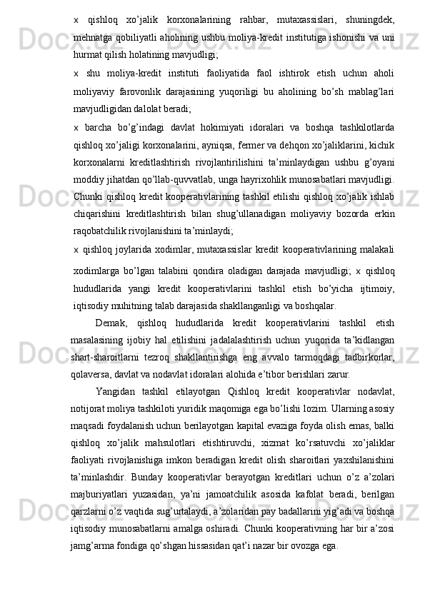 x   qishloq   xo’jalik   korxonalarining   rahbar,   mutaxassislari,   shuningdek,
mehnatga qobiliyatli aholining ushbu moliya-kredit institutiga ishonishi  va uni
hurmat qilish holatining mavjudligi;
x   shu   moliya-kredit   instituti   faoliyatida   faol   ishtirok   etish   uchun   aholi
moliyaviy   farovonlik   darajasining   yuqoriligi   bu   aholining   bo’sh   mablag’lari
mavjudligidan dalolat beradi;
x   barcha   bo’g’indagi   davlat   hokimiyati   idoralari   va   boshqa   tashkilotlarda
qishloq xo’jaligi korxonalarini, ayniqsa, fermer va dehqon xo’jaliklarini, kichik
korxonalarni   kreditlashtirish   rivojlantirilishini   ta’minlaydigan   ushbu   g’oyani
moddiy jihatdan qo’llab-quvvatlab, unga hayrixohlik munosabatlari mavjudligi.
Chunki qishloq kredit kooperativlarining tashkil  etilishi qishloq xo’jalik ishlab
chiqarishini   kreditlashtirish   bilan   shug’ullanadigan   moliyaviy   bozorda   erkin
raqobatchilik rivojlanishini ta’minlaydi;
x   qishloq   joylarida   xodimlar,   mutaxassislar   kredit   kooperativlarining   malakali
xodimlarga   bo’lgan   talabini   qondira   oladigan   darajada   mavjudligi;   x   qishloq
hududlarida   yangi   kredit   kooperativlarini   tashkil   etish   bo’yicha   ijtimoiy,
iqtisodiy muhitning talab darajasida shakllanganligi va boshqalar.
Demak,   qishloq   hududlarida   kredit   kooperativlarini   tashkil   etish
masalasining   ijobiy   hal   etilishini   jadalalashtirish   uchun   yuqorida   ta’kidlangan
shart-sharoitlarni   tezroq   shakllantirishga   eng   avvalo   tarmoqdagi   tadbirkorlar,
qolaversa, davlat va nodavlat idoralari alohida e’tibor berishlari zarur.
Yangidan   tashkil   etilayotgan   Qishloq   kredit   kooperativlar   nodavlat,
notijorat moliya tashkiloti yuridik maqomiga ega bo’lishi lozim. Ularning asosiy
maqsadi foydalanish uchun berilayotgan kapital evaziga foyda olish emas, balki
qishloq   xo’jalik   mahsulotlari   etishtiruvchi,   xizmat   ko’rsatuvchi   xo’j alikla r
faoliyati   rivojlanishiga   imkon   beradigan   kredit   olish   sharoitlari   yaxshilanishini
ta’minlashdir.   Bunday   kooperativlar   berayotgan   kreditlari   uchun   o’z   a’zolari
majburiyatlari   yuzasidan,   ya’ni   jamoatchilik   asosida   kafolat   beradi,   berilgan
qarzlarni o’z vaqtida sug’urtalaydi, a’zolaridan pay badallarini yig’adi va boshqa
iqtisodiy munosabatlarni amalga oshiradi. Chunki kooperativning har bir a’zosi
jamg’arma fondiga qo’shgan hissasidan qat’i nazar bir ovozga ega. 