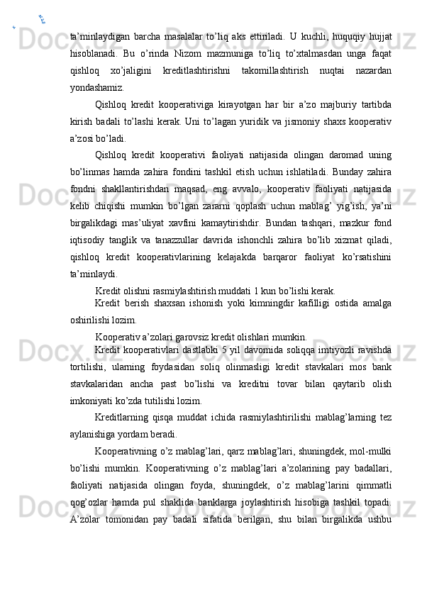 ta’minlaydigan   barcha   masalalar   to’liq   aks   ettiriladi.   U   kuchli,   huquqiy   hujja t
hisoblanadi.   Bu   o’rinda   Nizom   mazmuniga   to’liq   to’xtalmasdan   unga   faqat
qishloq   xo’jaligini   kreditlashtirishni   takomillashtirish   nuqtai   nazardan
yondashamiz.
Qishloq   kredit   kooperativiga   kirayotgan   har   bir   a’zo   majburiy   tartibda
kirish   badali   to’lashi   kerak.   Uni   to’lagan   yuridik   va   jismoniy   shaxs   kooperativ
a’zosi bo’ladi.
Qishloq   kredit   kooperativi   faoliyati   natijasida   olingan   daromad   uning
bo’linmas   hamda   zahira   fondini   tashkil   etish   uchun   ishlatiladi.   Bunday   zahira
fondni   shakllantirishdan   maqsad,   eng   avvalo,   kooperativ   faoliyati   natijasida
kelib   chiqishi   mumkin   bo’lgan   zararni   qoplash   uchun   mablag’   yig’ish,   ya’ni
birgalikdagi   mas’uliyat   xavfini   kamaytirishdir.   Bundan   tashqari,   mazkur   fond
iqtisodiy   tanglik   va   tanazzullar   davrida   ishonchli   zahira   bo’lib   xizmat   qiladi,
qishloq   kredit   kooperativlarining   kelajakda   barqaror   faoliyat   ko’rsatishini
ta’minlaydi.
Kredit olishni rasmiylashtirish muddati 1 kun bo’lishi kerak.
Kredit   berish   shaxsan   ishonish   yoki   kimningdir   kafilligi   ostida   amalga
oshirilishi lozim.
Kooperativ a’zolari garovsiz kredit olishlari mumkin.
Kredit  kooperativlari  dastlabki  5 yil  davomida soliqqa imtiyozli  ravishda
tortilishi,   ularning   foydasidan   soliq   olinmasligi   kredit   stavkalari   mos   bank
stavkalaridan   ancha   past   bo’lishi   va   kreditni   tovar   bilan   qaytarib   olish
imkoniyati ko’zda tutilishi lozim.
Kreditlarning   qisqa   muddat   ichida   rasmiylashtirilishi   mablag’larning   tez
aylanishiga yordam beradi.
Kooperativning o’z mablag’lari, qarz mablag’lari, shuningdek, mol-mulki
bo’lishi   mumkin.   Kooperativning   o’z   mablag’lari   a’zolarining   pay   badallari,
faoliyati   natijasida   olingan   foyda,   shuningdek,   o’z   mablag’larini   qimmatli
qog’ozlar   hamda   pul   shaklida   banklarga   joylashtirish   hisobiga   tashkil   topadi.
A’zolar   tomonidan   pay   badali   sifatida   berilgan,   shu   bilan   birgalikda   ushbuy	
er2.0 