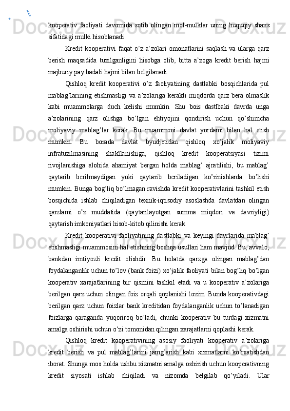 kooperativ   faoliyati   davomida   sotib   olingan   mol-mulklar   uning   huquqiy   shax s
sifatidagi mulki hisoblanadi.
Kredit   kooperativi   faqat   o’z   a’zolari   omonatlarini   saqlash   va   ularga   qarz
berish   maqsadida   tuzilganligini   hisobga   olib,   bitta   a’zoga   kredit   berish   hajmi
majburiy pay badali hajmi bilan belgilanadi.
Qishloq   kredit   kooperativi   o’z   faoliyatining   dastlabki   bosqichlarida   pul
mablag’larining etishmasligi  va a’zolariga kerakli  miqdorda qarz bera olmaslik
kabi   muammolarga   duch   kelishi   mumkin.   Shu   bois   dastlbaki   davrda   unga
a’zolarining   qarz   olishga   bo’lgan   ehtiyojini   qondirish   uchun   qo’shimcha
moliyaviy   mablag’lar   kerak.   Bu   muammoni   davlat   yordami   bilan   hal   etish
mumkin.   Bu   borada   davlat   byudjetidan   qishloq   xo’jalik   moliyaviy
infratuzilmasining   shakllanishiga,   qishloq   kredit   kooperatsiyasi   tizimi
rivojlanishiga   alohida   ahamiyat   bergan   holda   mablag’   ajratilishi,   bu   mablag’
qaytarib   berilmaydigan   yoki   qaytarib   beriladigan   ko’rinishlarda   bo’lishi
mumkin. Bunga bog’liq bo’lmagan ravishda kredit kooperativlarini tashkil etish
bosqichida   ishlab   chiqiladigan   texnik-iqtisodiy   asoslashda   davlatdan   olingan
qarzlarni   o’z   muddatida   (qaytarilayotgan   summa   miqdori   va   davriyligi)
qaytarish imkoniyatlari hisob-kitob qilinishi kerak.
Kredit   kooperativi   faoliyatining   dastlabki   va   keyingi   davrlarida   mablag’
etishmasligi muammosini hal etishning boshqa usullari ham mavjud. Bu, avvalo,
bankdan   imtiyozli   kredit   olishdir.   Bu   holatda   qarzga   olingan   mablag’dan
foydalanganlik uchun to’lov (bank foizi) xo’jalik faoliyati bilan bog’liq bo’lgan
kooperativ   xarajatlarining   bir   qismini   tashkil   etadi   va   u   kooperativ   a’zolariga
berilgan qarz uchun olingan foiz orqali qoplanishi lozim. Bunda kooperativdagi
berilgan   qarz   uchun   foizlar   bank   kreditidan   foydalanganlik   uchun   to’lanadigan
foizlarga   qaraganda   yuqoriroq   bo’ladi,   chunki   kooperativ   bu   turdagi   xizmatni
amalga oshirishi uchun o’zi tomonidan qilingan xarajatlarni qoplashi kerak.
Qishloq   kredit   kooperativining   asosiy   faoliyati   kooperativ   a’zolariga
kredit   berish   va   pul   mablag’larini   jamg’arish   kabi   xizmatlarni   ko’rsatishdan
iborat. Shunga mos holda ushbu xizmatni amalga oshirish uchun kooperativning
kredit   siyosati   ishlab   chiqiladi   va   nizomda   belgilab   qo’yiladi.   Ula ry	
er2.0