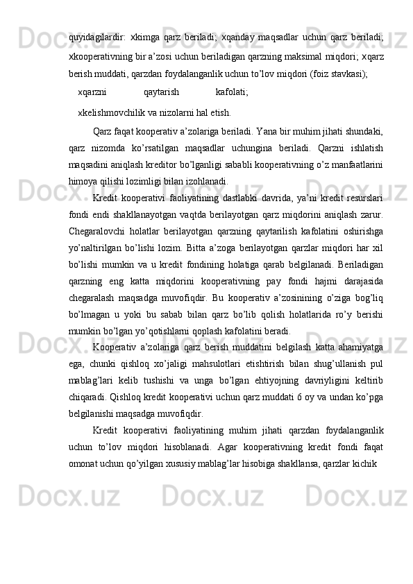 quyidagilardir:   x kimga   qarz   beriladi;   x qanday   maqsadlar   uchun   qarz   beriladi;
x kooperativning bir a’zosi uchun beriladigan qarzning maksimal miqdori;  x qarz
berish muddati, qarzdan foydalanganlik uchun to’lov miqdori (foiz stavkasi);
x qarzni   qaytarish   kafolati;
x kelishmovchilik va nizolarni hal etish.
Qarz faqat kooperativ a’zolariga beriladi. Yana bir muhim jihati shundaki,
qarz   nizomda   ko’rsatilgan   maqsadlar   uchungina   beriladi.   Qarzni   ishlatish
maqsadini aniqlash kreditor bo’lganligi sababli kooperativning o’z manfaatlarini
himoya qilishi lozimligi bilan izohlanadi.
Kredit   kooperativi   faoliyatining   dastlabki   davrida,   ya’ni   kredit   resurslari
fondi   endi   shakllanayotgan   vaqtda   berilayotgan   qarz   miqdorini   aniqlash   zarur.
Chegaralovchi   holatlar   berilayotgan   qarzning   qaytarilish   kafolatini   oshirishga
yo’naltirilgan   bo’lishi   lozim.   Bitta   a’zoga   berilayotgan   qarzlar   miqdori   har   xil
bo’lishi   mumkin   va   u   kredit   fondining   holatiga   qarab   belgilanadi.   Beriladigan
qarzning   eng   katta   miqdorini   kooperativning   pay   fondi   hajmi   darajasida
chegaralash   maqsadga   muvofiqdir.   Bu   kooperativ   a’zosinining   o’ziga   bog’liq
bo’lmagan   u   yoki   bu   sabab   bilan   qarz   bo’lib   qolish   holatlarida   ro’y   berishi
mumkin bo’lgan yo’qotishlarni qoplash kafolatini beradi.
Kooperativ   a’zolariga   qarz   berish   muddatini   belgilash   katta   ahamiyatga
ega,   chunki   qishloq   xo’jaligi   mahsulotlari   etishtirish   bilan   shug’ullanish   pul
mablag’lari   kelib   tushishi   va   unga   bo’lgan   ehtiyojning   davriyligini   keltirib
chiqaradi. Qishloq kredit kooperativi uchun qarz muddati 6 oy va undan ko’pga
belgilanishi maqsadga muvofiqdir.
Kredit   kooperativi   faoliyatining   muhim   jihati   qarzdan   foydalanganlik
uchun   to’lov   miqdori   hisoblanadi.   Agar   kooperativning   kredit   fondi   faqat
omonat uchun qo’yilgan xususiy mablag’lar hisobiga shakllansa, qarzlar kichik 