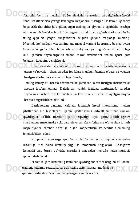 foiz   bilan   berilishi   mumkin.   To’lov   stavkalarini   asoslash   va   belgilashda   kredit
fondi shakllanishida yuzaga keladigan xarajatlarni hisobga olish kerak. Iqtisodiy
beqarorlik   sharoitida   jalb   qilinayotgan   mablag’lar   qiymati   o’zgarishini   hisobga
olib, nizomda kredit uchun to’lovning aniq miqdorini belgilash shart emas, balki
uning   quyi   va   yuqori   chegaralarini   belgilab   qo’yish   maqsadga   muvofiq.
Nizomda ko’rsatilgan vaziyatning eng maqbul varianti kooperativ boshqaruviga
kuzatuv   kengashi   bilan   birgalikda   iqtisodiy   vaziyatning   o’zgarishini   hisobga
olib,   qarzdan   foydalanganlik   uchun   to’lov   stavkalarini   imkon   qadar   past
belgilash huquqini berish kerak.
Foiz   stavkalarining   o’zgartirilishini   quyidagicha   ifodalash   mumkin:   -
uning ko’payishi – faqat qarzdan foydalanish uchun foizning o’zgarishi vaqtida
tuzilgan shartnoma asosida hisobga olinadi;
- uning kamayishi–barcha shartnomalar, jumladan, oldin tuzilgan shartnomalar
asosida   hisobga   olinadi.   Kelishilgan   vaqtda   tuzilgan   shartnomada   qarzdan
foydalanish   uchun   foiz   ko’rsatiladi   va   keyinchalik   u   amal   qilayotgan   vaqtda
barcha o’zgartirishlar kiritiladi.
Berilayotgan   qarzning   kafolatli   ta’minoti   kredit   siyosatining   muhim
jihatlaridan   biri   hisoblanadi.   Qarzni   qaytarishning   kafolatli   ta’minoti   usullari
quyidagilar   bo’lishi   mumkin:   qarz   miqdoriga   loyiq   garov   berish   (garov
shartnomasi imzolanadi) yoki qarz olayotgan shaxs bilan uni o’z vaqtida to’lash
majburiyatini   barobar   bo’yniga   olgan   kooperativga   ko’pchilik   a’zolarning
ishonch bildirishlari.
Kooperativ   a’zolariga   qarz   berish   tartibi   va   uning   miqdori   kooperativ
nizomiga   mos   holda   umumiy   yig’ilish   tomonidan   belgilanadi.   Boshqaruv
kengashi   qarz   berish   bo’yicha   qarorlarni   maqsadga   muvofiq   holda   mustaqil
qabul qilishi kerak.
Nizomda qarz berishning taxminan quyidagicha tartibi belgilanishi lozim:
qarzning umumiy summasi, qarz olishning aniq maqsadi, muddati va
qaytarish kafolati ko’rsatilgan belgilangan shakldagi ariza; 