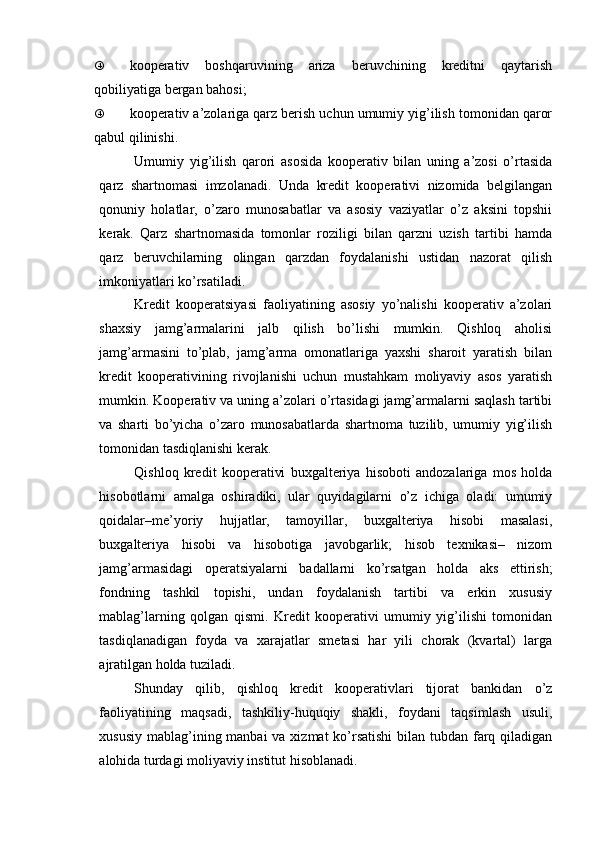 „ kooperativ   boshqaruvining   ariza   beruvchining   kreditni   qaytarish
qobili yatiga  bergan bahosi;
„ kooperativ a’zolariga qarz berish uchun umumiy yig’ilish tomonidan qaror
qabul qilinishi.
Umumiy   yig’ilish   qarori   asosida   kooperativ   bilan   uning   a’zosi   o’rtasida
qarz   shartnomasi   imzolanadi.   Unda   kredit   kooperativi   nizomida   belgilangan
qonuniy   holatlar,   o’zaro   munosabatlar   va   asosiy   vaziyatlar   o’z   aksini   topshii
kerak.   Qarz   shartnomasida   tomonlar   roziligi   bilan   qarzni   uzish   tartibi   hamda
qarz   beruvchilarning   olingan   qarzdan   foydalanishi   ustidan   nazorat   qilish
imkoniyatlari ko’rsatiladi.
Kredit   kooperatsiyasi   faoliyatining   asosiy   yo’nalishi   kooperativ   a’zolari
shaxsiy   jamg’armalarini   jalb   qilish   bo’lishi   mumkin.   Qishloq   aholisi
jamg’armasini   to’plab,   jamg’arma   omonatlariga   yaxshi   sharoit   yaratish   bilan
kredit   kooperativining   rivojlanishi   uchun   mustahkam   moliyaviy   asos   yaratish
mumkin. Kooperativ va uning a’zolari o’rtasidagi jamg’armalarni saqlash tartibi
va   sharti   bo’yicha   o’zaro   munosabatlarda   shartnoma   tuzilib,   umumiy   yig’ilish
tomonidan tasdiqlanishi kerak.
Qishloq   kredit   kooperativi   buxgalteriya   hisoboti   andozalariga   mos   holda
hisobotlarni   amalga   oshiradiki,   ular   quyidagilarni   o’z   ichiga   oladi:   umumiy
qoidalar–me’yoriy   hujjatlar,   tamoyillar,   buxgalteriya   hisobi   masalasi,
buxgalteriya   hisobi   va   hisobotiga   javobgarlik;   hisob   texnikasi–   nizom
jamg’armasidagi   operatsiyalarni   badallarni   ko’rsatgan   holda   aks   ettirish;
fondning   tashkil   topishi,   undan   foydalanish   tartibi   va   erkin   xususiy
mablag’larning   qolgan   qismi.   Kredit   kooperativi   umumiy   yig’ilishi   tomonidan
tasdiqlanadigan   foyda   va   xarajatlar   smetasi   har   yili   chorak   (kvartal)   larga
ajratilgan holda tuziladi.
Shunday   qilib,   qishloq   kredit   kooperativlari   tijorat   bankidan   o’z
faoliyatining   maqsadi,   tashkiliy-huquqiy   shakli,   foydani   taqsimlash   usuli,
xususiy mablag’ining manbai  va xizmat ko’rsatishi  bilan tubdan farq qiladigan
alohida turdagi moliyaviy institut hisoblanadi. 