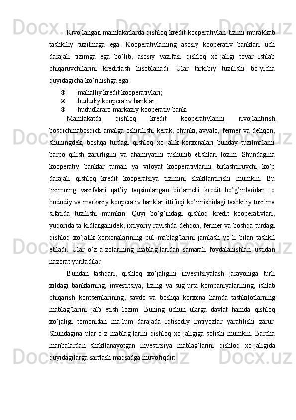 Rivojlangan mamlakatlarda qishloq kredit kooperativlari tizimi mur akkab
tashkiliy   tuzilmaga   ega.   Kooperativlarning   asosiy   kooperativ   banklari   uch
darajali   tizimga   ega   bo’lib,   asosiy   vazifasi   qishloq   xo’jaligi   tovar   ishlab
chiqaruvchilarini   kreditlash   hisoblanadi.   Ular   tarkibiy   tuzilishi   bo’yicha
quyidagicha ko’rinishga ega:
„ mahalliy kredit kooperativlari;
„ hududiy kooperativ banklar;
„ hududlararo markaziy kooperativ bank.
Mamlakatda   qishloq   kredit   kooperativlarini   rivojlantirish
bosqichmabosqich   amalga  oshirilishi   kerak,  chunki,   avvalo,   fermer   va   dehqon,
shuningdek,   boshqa   turdagi   qishloq   xo’jalik   korxonalari   bunday   tuzilmalarni
barpo   qilish   zarurligini   va   ahamiyatini   tushunib   etishlari   lozim.   Shundagina
kooperativ   banklar   tuman   va   viloyat   kooperativlarini   birlashtiruvchi   ko’p
darajali   qishloq   kredit   kooperatsiya   tizimini   shakllantirishi   mumkin.   Bu
tizimning   vazifalari   qat’iy   taqsimlangan   birlamchi   kredit   bo’g’inlaridan   to
hududiy va markaziy kooperativ banklar ittifoqi ko’rinishidagi tashkiliy tuzilma
sifatida   tuzilishi   mumkin.   Quyi   bo’g’indagi   qishloq   kredit   kooperativlari,
yuqorida ta’kidlanganidek, ixtiyoriy ravishda dehqon, fermer va boshqa turdagi
qishloq   xo’jalik   korxonalarining   pul   mablag’larini   jamlash   yo’li   bilan   tashkil
etiladi.   Ular   o ’ z   a ’ zolarining   mablag ’ laridan   samarali   foydalanishlari   ustidan
nazorat   yuritadilar .
Bundan   tashqari ,   qishloq   xo ’ jaligini   investitsiyalash   jarayoniga   turli
xildagi   banklarning ,   investitsiya ,   lizing   va   sug ’ urta   kompaniyalarining ,   ishlab
chiqarish   kontsernlarining ,   savdo   va   boshqa   korxona   hamda   tashkilotlarning
mablag ’ larini   jalb   etish   lozim .   Buning   uchun   ularga   davlat   hamda   qishloq
xo ’ jaligi   tomonidan   ma ’ lum   darajada   iqtisodiy   imtiyozlar   yaratilishi   zarur .
Shundagina   ular   o ’ z   mablag ’ larini   qishloq   xo ’ jaligiga   solishi   mumkin .   Barcha
manbalardan   shakllanayotgan   investitsiya   mablag ’ larini   qishloq   xo ’ jaligida
quyidagilarga   sarflash   maqsadga   muvofiqdir : 