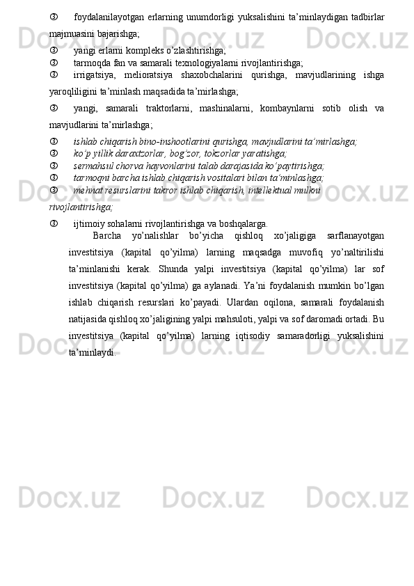 ƒ foydalanilayotgan   erlarning   unumdorligi   yuksalishini   ta’minlay diga n   tadbirlar
majmuasini bajarishga;
ƒ yangi erlarni kompleks o’zlashtirishga;
ƒ tarmoqda fan va samarali texnologiyalarni rivojlantirishga;
ƒ irrigatsiya,   melioratsiya   shaxobchalarini   qurishga,   mavjudlarining   ishga
yaroqliligini ta’minlash maqsadida ta’mirlashga;
ƒ yangi,   samarali   traktorlarni,   mashinalarni,   kombaynlarni   sotib   olish   va
mavjudlarini ta’mirlashga;
ƒ ishlab chiqarish bino-inshootlarini qurishga, mavjudlarini ta’mirlashga;
ƒ ko’p yillik daraxtzorlar, bog’zor, tokzorlar yaratishga;
ƒ sermahsul chorva hayvonlarini talab darajasida ko’paytirishga;
ƒ tarmoqni barcha ishlab chiqarish vositalari bilan ta’minlashga;
ƒ mehnat resurslarini takror ishlab chiqarish, intellektual mulkni 
rivojlantirishga;
ƒ ijtimoiy sohalarni rivojlantirishga va boshqalarga.
Barcha   yo’nalishlar   bo’yicha   qishloq   xo’jaligiga   sarflanayotgan
investitsiya   (kapital   qo’yilma)   larning   maqsadga   muvofiq   yo’naltirilishi
ta’minlanishi   kerak.   Shunda   yalpi   investitsiya   (kapital   qo’yilma)   lar   sof
investitsiya   (kapital   qo’yilma)   ga   aylanadi.   Ya’ni   foydalanish   mumkin   bo’lgan
ishlab   chiqarish   resurslari   ko’payadi.   Ulardan   oqilona,   samarali   foydalanish
natijasida qishloq xo’jaligining yalpi mahsuloti, yalpi va sof daromadi ortadi. Bu
investitsiya   (kapital   qo’yilma)   larning   iqtisodiy   samaradorligi   yuksalishini
ta’minlaydi. 