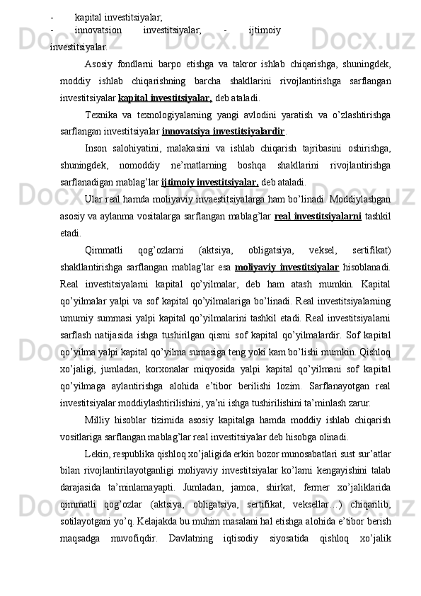 - kapital investitsiyalar;
- innovatsion   investitsiyalar;   -   ijtimoiy
investitsiyalar.
Asosiy   fondlarni   barpo   etishga   va   takror   ishlab   chiqarishga,   shuningdek,
moddiy   ishlab   chiqarishning   barcha   shakllarini   rivojlantirishga   sarflangan
investitsiyalar  kapital investitsiyalar,  deb ataladi.
Texnika   va   texnologiyalarning   yangi   avlodini   yaratish   va   o’zlashtirishga
sarflangan investitsiyalar  innovatsiya investitsiyalardir .
Inson   salohiyatini,   malakasini   va   ishlab   chiqarish   tajribasini   oshirishga,
shuningdek,   nomoddiy   ne’matlarning   boshqa   shakllarini   rivojlantirishga
sarflanadigan mablag’lar  ijtimoiy investitsiyalar,  deb ataladi.
Ular real hamda moliyaviy invaestitsiyalarga ham bo’linadi. Moddiylashgan
asosiy va aylanma vositalarga sarflangan mablag’lar   real investitsiyalarni   tashkil
etadi.
Qimmatli   qog’ozlarni   (aktsiya,   obligatsiya,   veksel,   sertifikat)
shakllantirishga   sarflangan   mablag’lar   esa   moliyaviy   investitsiyalar   hisoblanadi.
Real   investitsiyalarni   kapital   qo’yilmalar,   deb   ham   atash   mumkin.   Kapital
qo’yilmalar   yalpi   va   sof   kapital   qo’yilmalariga   bo’linadi.   Real   investitsiyalarning
umumiy   summasi   yalpi   kapital   qo’yilmalarini   tashkil   etadi.   Real   investitsiyalarni
sarflash   natijasida   ishga   tushirilgan   qismi   sof   kapital   qo’yilmalardir.   Sof   kapital
qo’yilma yalpi kapital qo’yilma sumasiga teng yoki kam bo’lishi mumkin. Qishloq
xo’jaligi,   jumladan,   korxonalar   miqyosida   yalpi   kapital   qo’yilmani   sof   kapital
qo’yilmaga   aylantirishga   alohida   e’tibor   berilishi   lozim.   Sarflanayotgan   real
investitsiyalar moddiylashtirilishini, ya’ni ishga tushirilishini ta’minlash zarur.
Milliy   hisoblar   tizimida   asosiy   kapitalga   hamda   moddiy   ishlab   chiqarish
vositlariga sarflangan mablag’lar real investitsiyalar deb hisobga olinadi.
Lekin, respublika qishloq xo’jaligida erkin bozor munosabatlari sust sur’atlar
bilan   rivojlantirilayotganligi   moliyaviy   investitsiyalar   ko’lami   kengayishini   talab
darajasida   ta’minlamayapti.   Jumladan,   jamoa,   shirkat,   fermer   xo’jaliklarida
qimmatli   qog’ozlar   (aktsiya,   obligatsiya,   sertifikat,   veksellar…)   chiqarilib,
sotilayotgani yo’q. Kelajakda bu muhim masalani hal etishga a lohid a  e’tibor berish
maqsadga   muvofiqdir.   Davlatning   iqtisodiy   siyosatida   qishloq   xo’jalik 