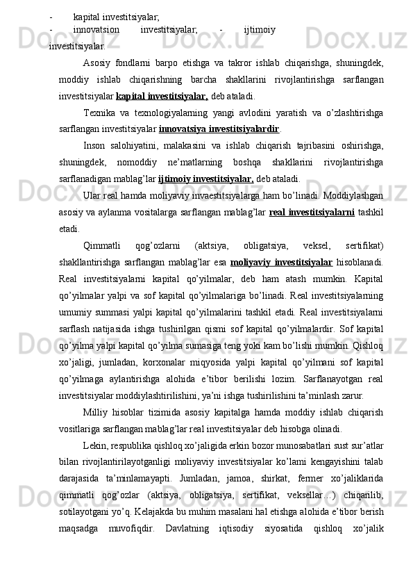 - kapital investitsiyalar;
- innovatsion   investitsiyalar;   -   ijtimoiy
investitsiyalar.
Asosiy   fondlarni   barpo   etishga   va   takror   ishlab   chiqarishga,   shuningdek,
moddiy   ishlab   chiqarishning   barcha   shakllarini   rivojlantirishga   sarflangan
investitsiyalar  kapital investitsiyalar,  deb ataladi.
Texnika   va   texnologiyalarning   yangi   avlodini   yaratish   va   o’zlashtirishga
sarflangan investitsiyalar  innovatsiya investitsiyalardir .
Inson   salohiyatini,   malakasini   va   ishlab   chiqarish   tajribasini   oshirishga,
shuningdek,   nomoddiy   ne’matlarning   boshqa   shakllarini   rivojlantirishga
sarflanadigan mablag’lar  ijtimoiy investitsiyalar,  deb ataladi.
Ular real hamda moliyaviy invaestitsiyalarga ham bo’linadi. Moddiylashgan
asosiy va aylanma vositalarga sarflangan mablag’lar   real investitsiyalarni   tashkil
etadi.
Qimmatli   qog’ozlarni   (aktsiya,   obligatsiya,   veksel,   sertifikat)
shakllantirishga   sarflangan   mablag’lar   esa   moliyaviy   investitsiyalar   hisoblanadi.
Real   investitsiyalarni   kapital   qo’yilmalar,   deb   ham   atash   mumkin.   Kapital
qo’yilmalar   yalpi   va   sof   kapital   qo’yilmalariga   bo’linadi.   Real   investitsiyalarning
umumiy   summasi   yalpi   kapital   qo’yilmalarini   tashkil   etadi.   Real   investitsiyalarni
sarflash   natijasida   ishga   tushirilgan   qismi   sof   kapital   qo’yilmalardir.   Sof   kapital
qo’yilma yalpi kapital qo’yilma sumasiga teng yoki kam bo’lishi mumkin. Qishloq
xo’jaligi,   jumladan,   korxonalar   miqyosida   yalpi   kapital   qo’yilmani   sof   kapital
qo’yilmaga   aylantirishga   alohida   e’tibor   berilishi   lozim.   Sarflanayotgan   real
investitsiyalar moddiylashtirilishini, ya’ni ishga tushirilishini ta’minlash zarur.
Milliy   hisoblar   tizimida   asosiy   kapitalga   hamda   moddiy   ishlab   chiqarish
vositlariga sarflangan mablag’lar real investitsiyalar deb hisobga olinadi.
Lekin, respublika qishloq xo’jaligida erkin bozor munosabatlari sust sur’atlar
bilan   rivojlantirilayotganligi   moliyaviy   investitsiyalar   ko’lami   kengayishini   talab
darajasida   ta’minlamayapti.   Jumladan,   jamoa,   shirkat,   fermer   xo’jaliklarida
qimmatli   qog’ozlar   (aktsiya,   obligatsiya,   sertifikat,   veksellar…)   chiqarilib,
sotilayotgani yo’q. Kelajakda bu muhim masalani hal etishga a lohid a  e’tibor berish
maqsadga   muvofiqdir.   Davlatning   iqtisodiy   siyosatida   qishloq   xo’jalik