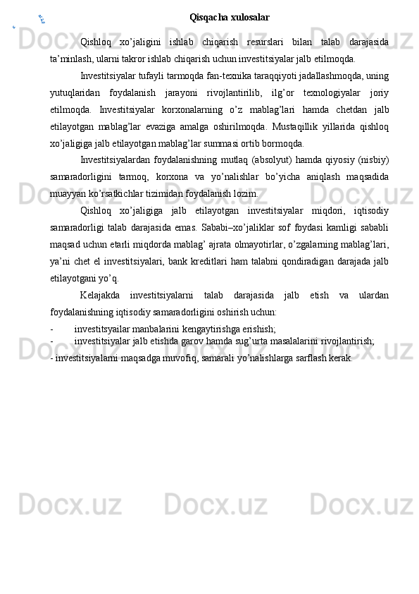 Qisqacha xulosalar
Qishloq   xo’jaligini   ishlab   chiqarish   resurslari   bilan   talab   darajasida
ta’minlash, ularni takror ishlab chiqarish uchun investitsiyalar jalb etilmoqda.
Investitsiyalar tufayli tarmoqda fan-texnika taraqqiyoti jadallashmoqda, uning
yutuqlaridan   foydalanish   jarayoni   rivojlantirilib,   ilg’or   texnologiyalar   joriy
etilmoqda.   Investitsiyalar   korxonalarning   o’z   mablag’lari   hamda   c hetda n   jalb
etilayotgan   mablag’lar   evaziga   amalga   oshirilmoqda.   Mustaqillik   yillarida   qishloq
xo’jaligiga jalb etilayotgan mablag’lar summasi ortib bormoqda.
Investitsiyalardan   foydalanishning   mutlaq   (absolyut)   hamda   qiyosiy   (nisbiy)
samaradorligini   tarmoq,   korxona   va   yo’nalishlar   bo’yicha   aniqlash   maqsadida
muayyan ko’rsatkichlar tizimidan foydalanish lozim.
Qishloq   xo’jaligiga   jalb   etilayotgan   investitsiyalar   miqdori,   iqtisodiy
samaradorligi   talab   darajasida   emas.   Sababi–xo’jaliklar   sof   foydasi   kamligi   sababli
maqsad uchun etarli miqdorda mablag’ ajrata olmayotirlar, o’zgalarning mablag’lari,
ya’ni   chet   el   investitsiyalari,   bank   kreditlari   ham   talabni   qondiradigan   darajada   jalb
etilayotgani yo’q.
Kelajakda   investitsiyalarni   talab   darajasida   jalb   etish   va   ulardan
foydalanishning iqtisodiy samaradorligini oshirish uchun:
- investitsyailar manbalarini kengaytirishga erishish;
- investitsiyalar jalb etishda garov hamda sug’urta masalalarini rivojlantirish;
- investitsiyalarni maqsadga muvofiq, samarali yo’nalishlarga sarflash kerak.y	
er2.0