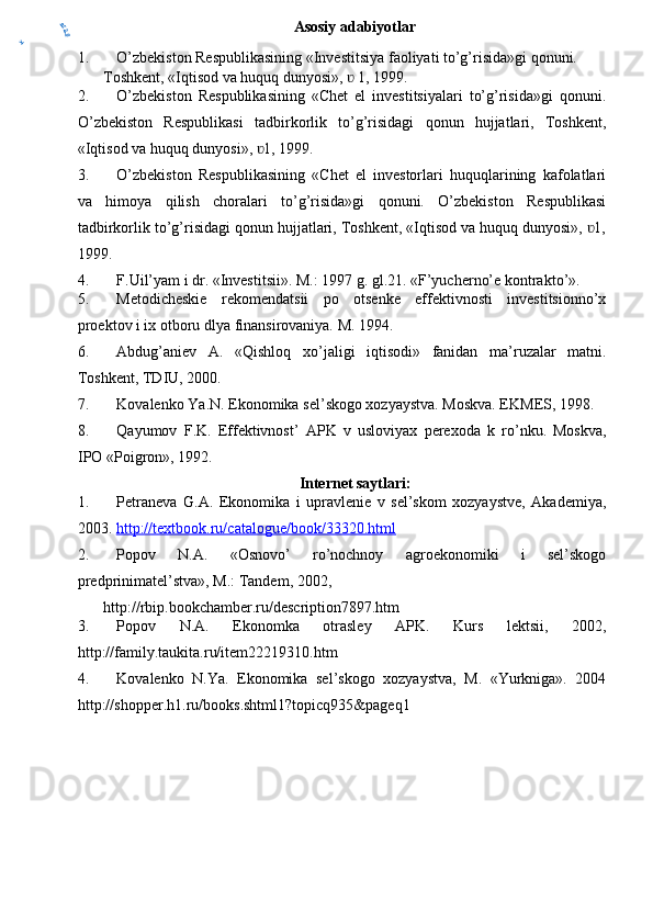 Asosiy adabiyotlar
1. O’zbekiston Respublikasining «Investitsiya faoliyati to’g’risida»gi qonuni.
Toshkent, «Iqtisod va huquq dunyosi»,   1, 1999.ʋ
2. O’zbekiston   Respublikasining   «Chet   el   investitsiyalari   to’g’risida»gi   q onuni .
O’zbekiston   Respublikasi   tadbirkorlik   to’g’risidagi   qonun   hujjatlari,   Toshkent,
«Iqtisod va huquq dunyosi»,  1, 1999.	
ʋ
3. O’zbekiston   Respublikasining   «Chet   el   investorlari   huquqlarining   kafolatlari
va   himoya   qilish   choralari   to’g’risida»gi   qonuni.   O’zbekiston   Respublikasi
tadbirkorlik to’g’risidagi qonun hujjatlari, Toshkent, «Iqtisod va huquq dunyosi»,  1,	
ʋ
1999.
4. F.Uil’yam i dr. «Investitsii». M.: 1997 g. gl.21. «F’yucherno’e kontrakto’».
5. Metodicheskie   rekomendatsii   po   otsenke   effektivnosti   investitsionno’x
proektov i ix otboru dlya finansirovaniya.  M. 1994.
6. Abdug ’ aniev   A .   « Qishloq   xo ’ jaligi   iqtisodi »   fanidan   ma ’ ruzalar   matni .
Toshkent, TDIU, 2000.
7. Kovalenko   Ya . N .  Ekonomika   sel ’ skogo   xozyaystva . Moskva. EKMES, 1998.
8. Qayumov   F . K .   Effektivnost ’   APK   v   usloviyax   perexoda   k   ro ’ nku .   Moskva,
IPO «Poigron», 1992.
Internet saytlari:
1. Petraneva   G.A.   Ekonomika   i   upravlenie   v   sel’skom   xozyaystve,   Akademiya,
2003.  http://textbook.ru/catalogue/book/33320.html
2. Popov   N.A.   «Osnovo’   ro’nochnoy   agroekonomiki   i   sel’skogo
predprinimatel’stva», M.: Tandem, 2002,
http://rbip.bookchamber.ru/description7897.htm
3. Popov   N.A.   Ekonomka   otrasley   APK.   Kurs   lektsii,   2002,
http://family.taukita.ru/item22219310.htm
4. Kovalenko   N.Ya.   Ekonomika   sel’skogo   xozyaystva,   M.   «Yurkniga».   2004
http://shopper.h1.ru/books.shtml1?topicq935&pageq1	
y	
er2.0 