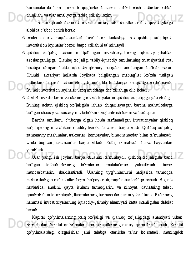 korxonalarida   ham   qimmatli   qog’ozlar   bozorini   tashkil   etish   tadbirlari   ishlab
chiqilishi va ular amaliyotga tatbiq etilishi lozim.
Bozor iqtisodi sharoitida investitsion siyosatni shakllantirishda quyidagilarga
alohida e’tibor berish kerak:
„ tender   asosida   raqobatbardosh   loyihalarni   tanlashga.   Bu   qishloq   xo’jaligida
investitsion loyihalar bozori barpo etilishini ta’minlaydi;
„ qishloq   xo’jaligi   uchun   mo’ljallangan   investitsiyalarning   iqtisodiy   jihatdan
asoslanganligiga.   Qishloq   xo’jaligi   tabiiy-iqtisodiy   omillarining   xususiyatlari   real
hisobga   olingan   holda   iqtisodiy-ijtimoiy   natijalari   aniqlangan   bo’lishi   zarur.
Chunki,   aksariyat   hollarda   loyihada   belgilangan   mablag’lar   ko’zda   tutilgan
tadbirlarni   bajarish   uchun   etmaydi,   oqibatda   ko’zlangan   maqsadga   erishilmaydi.
Bu hol investitsion loyihalar uzoq muddatga cho’zilishiga olib keladi;
„ chet el investorlarini va ularning investitsiyalarini qishloq xo’jaligiga jalb etishga.
Buning   uchun   qishloq   xo’jaligida   ishlab   chiqarilayotgan   barcha   mahsulotlarga
bo’lgan shaxsiy va xususiy mulkchilikni rivojlantirish lozim va boshqalar.
Barcha   omillarni   e’tiborga   olgan   holda   sarflanadigan   investitsiyalar   qishloq
xo’jaligining   mustahkam   moddiy-texnika   bazasini   barpo   etadi.   Qishloq   xo’jaligi
zamonaviy mashinalar, traktorlar, kombaynlar, bino-inshootlar bilan ta’minlanadi.
Unda   bog’zor,   uzumzorlar   barpo   etiladi.   Zotli,   sermahsul   chorva   hayvonlari
yaratiladi.
Ular   yangi   ish   joylari   barpo   etilishini   ta’minlaydi,   qishloq   xo’jaligida   band
bo’lgan   tadbirkorlarning   bilimlarini,   malakalarini   yuksaltiradi,   bozor
munosabatlarini   shakllantiradi.   Ularning   uyg’unlashishi   natijasida   tarmoqda
etishtiriladigan mahsulotlar hajmi ko’paytirilib, raqobatbardoshligi oshadi. Bu, o’z
navbatida,   aholini,   qayta   ishlash   tarmoqlarini   va   nihoyat,   davlatning   talabi
qondirilishini ta’minlaydi, fuqarolarning turmush darajasini yuksaltiradi. Bularning
hammasi  investitsiyalarning   iqtisodiy-ijtimoiy  ahamiyati  katta  ekanligidan   dalolat
beradi.
Kapital   qo’yilmalarning   xalq   xo’jaligi   va   qishloq   xo’jaligidagi   ahamiyati   ulkan .
Birinchidan,   kapital   qo’yilmalar   jami   xarajatlarning   asosiy   qismi   hisoblanadi.   Kapital
qo’yilmalardagi   o’zgarishlar   jami   talabga   etarlicha   ta’sir   ko’rsatadi,   shuningdek 