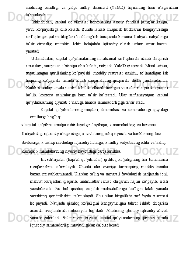 aholining   bandligi   va   yalpi   milliy   daromad   (YaMD)   hajmining   ham   o’zgarishini
ta’minlaydi.
Ikkinchidan,   kapital   qo’yilmalar   korxonaning   asosiy   fondlari   jamg’arilishiga,
ya’ni   ko’payishiga   olib   keladi.   Bunda   ishlab   chiqarish   kuchlarini   kengaytirishga
sarf qilingan pul mablag’lari boshlang’ich bosqichda korxona faoliyati natijalariga
ta’sir   etmasligi   mumkin,   lekin   kelajakda   iqtisodiy   o’sish   uchun   zarur   bazani
yaratadi.
Uchinchidan, kapital qo’yilmalarning noratsional  sarf qilinishi ishlab chiqarish
resurslari, xarajatlar o’sishiga olib keladi, natijada YaMD qisqaradi. Misol uchun,
tugatilmagan   qurilishning   ko’payishi,   moddiy   resurslar   oshishi,   to’lanadigan   ish
haqining   ko’payishi   hamda   ishlab   chiqarishning   qisqarishi   shular   jumlasidandir.
Xuddi   shunday   tarzda   noritmik   holda   etkazib   berilgan   vositalar   me ’ yordan   yuqori
bo ’ lib ,   korxona   zahiralariga   ham   ta ’ sir   ko ’ rsatadi .   Ular   sarflanayotgan   kapital
qo’yilmalarning qiymati o’sishiga hamda samaradorligiga ta’sir etadi.
Kapital   qo’yilmalarning   miqdori,   dinamikasi   va   samaradorligi   quyidagi
omillarga bog’liq:
x  kapital qo’yilma amalga oshirilayotgan loyihaga;  x  mamakatdagi va korxona 
faoliyatidagi iqtisodiy o’zgarishga;  x  davlatning soliq siyosati va banklarning foiz 
stavkasiga;  x  tashqi savdodagi iqtisodiy holatga;  x  milliy valyutaning ichki va tashqi 
kursiga;  x  mamlakatning siyosiy hayotidagi barqarorlikka.
Investitsiyalar   (kapital   qo’yilmalar)   qishloq   xo’jaligining   har   tomonlama
rivojlanishini   ta’minlaydi.   Chunki   ular   evaziga   tarmoqning   moddiy-texnika
bazasi mustahkamlanadi. Ulardan to’liq va samarali foydalanish natijasida jonli
mehnat   xarajatlari   qisqarib,   mahsulotlar   ishlab   chiqarish   hajmi   ko’payib,   sifati
yaxshilanadi.   Bu   hol   qishloq   xo’jalik   mahsulotlariga   bo’lgan   talab   yanada
yaxshiroq   qondirilishini   ta’minlaydi.   Shu   bilan   birgalikda   sof   foyda   su mmas i
ko’payadi.   Natijada   qishloq   xo’jaligini   kengaytirilgan   takror   ishlab   chiqarish
asosida   rivojlantirish   imkoniyati   tug’iladi.   Aholining   ijtimoiy-iqtisodiy   ahvoli
yanada yuksaladi. Bular  investitsiyalar, kapital qo’yilmalarning ijtimoiy hamda
iqtisodiy samaradorligi mavjudligidan dalolat beradi. 