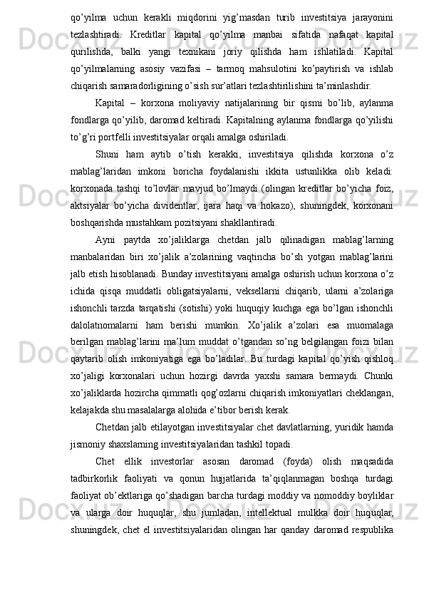 qo’yilma   uchun   kerakli   miqdorini   yig’masdan   turib   investitsiya   jarayonini
tezlashtiradi.   Kreditlar   kapital   qo’yilma   manbai   sifatida   nafaqat   kapital
qurilishda,   balki   yangi   texnikani   joriy   qilishda   ham   ishlatiladi.   Kapital
qo’yilmalarning   asosiy   vazifasi   –   tarmoq   mahsulotini   ko’paytirish   va   ishlab
chiqarish samaradorligining o’sish sur’atlari tezlashtirilishini ta’minlashdir.
Kapital   –   korxona   moliyaviy   natijalarining   bir   qismi   bo’lib,   aylanma
fondlarga qo’yilib, daromad keltiradi. Kapitalning aylanma fondlarga qo’yilishi
to’g’ri portfelli investitsiyalar orqali amalga oshiriladi.
Shuni   ham   aytib   o’tish   kerakki,   investitsiya   qilishda   korxona   o’z
mablag’laridan   imkoni   boricha   foydalanishi   ikkita   ustunlikka   olib   keladi:
korxonada   tashqi   to’lovlar   mavjud   bo’lmaydi   (olingan   kreditlar   bo’yicha   foiz,
aktsiyalar   bo’yicha   dividentlar,   ijara   haqi   va   hokazo),   shuningdek,   korxonani
boshqarishda mustahkam pozitsiyani shakllantiradi.
Ayni   paytda   xo’jaliklarga   chetdan   jalb   qilinadigan   mablag’larning
manbalaridan   biri   xo’jalik   a’zolarining   vaqtincha   bo’sh   yotgan   mablag’larini
jalb etish hisoblanadi. Bunday investitsiyani amalga oshirish uchun korxona o’z
ichida   qisqa   muddatli   obligatsiyalarni,   veksellarni   chiqarib,   ularni   a’zolariga
ishonchli  tarzda  tarqatishi  (sotishi)  yoki  huquqiy  kuchga  ega   bo’lgan  ishonchli
dalolatnomalarni   ham   berishi   mumkin.   Xo’jalik   a’zolari   esa   muomalaga
berilgan   mablag’larini   ma’lum   muddat   o’tgandan   so’ng  belgilangan   foizi   bilan
qaytarib   olish   imkoniyatiga   ega   bo’ladilar.   Bu   turdagi   kapital   qo’yish   qishloq
xo’jaligi   korxonalari   uchun   hozirgi   davrda   yaxshi   samara   bermaydi.   Chunki
xo’jaliklarda hozircha qimmatli qog’ozlarni chiqarish imkoniyatlari cheklangan,
kelajakda shu masalalarga alohida e’tibor berish kerak.
Chetdan jalb etilayotgan investitsiyalar chet davlatlarning, yuridik hamda
jismoniy shaxslarning investitsiyalaridan tashkil topadi.
Chet   ellik   investorlar   asosan   daromad   (foyda)   olish   maqsadida
tadbirkorlik   faoliyati   va   qonun   hujjatlarida   ta’qiqlanmagan   boshqa   turdagi
faoliyat ob’ektlariga qo’shadigan barcha turdagi moddiy va nomoddiy boyliklar
va   ularga   doir   huquqlar,   shu   jumladan,   intellektual   mulkka   doir   huq uqlar ,
shuningdek,   chet   el   investitsiyalaridan   olingan   har   qanday   daromad   respublika