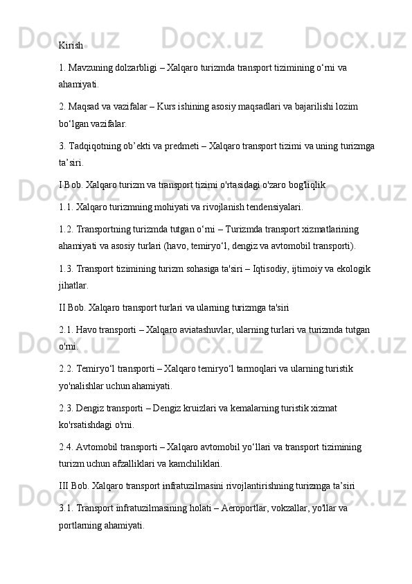 Kirish
1. Mavzuning dolzarbligi – Xalqaro turizmda transport tizimining o‘rni va 
ahamiyati.
2. Maqsad va vazifalar – Kurs ishining asosiy maqsadlari va bajarilishi lozim 
bo‘lgan vazifalar.
3. Tadqiqotning ob’ekti va predmeti – Xalqaro transport tizimi va uning turizmga 
ta’siri.
I Bob. Xalqaro turizm va transport tizimi o'rtasidagi o'zaro bog'liqlik
1.1. Xalqaro turizmning mohiyati va rivojlanish tendensiyalari.
1.2. Transportning turizmda tutgan o‘rni – Turizmda transport xizmatlarining 
ahamiyati va asosiy turlari (havo, temiryo‘l, dengiz va avtomobil transporti).
1.3. Transport tizimining turizm sohasiga ta'siri – Iqtisodiy, ijtimoiy va ekologik 
jihatlar.
II Bob. Xalqaro transport turlari va ularning turizmga ta'siri
2.1. Havo transporti – Xalqaro aviatashuvlar, ularning turlari va turizmda tutgan 
o'rni.
2.2. Temiryo‘l transporti – Xalqaro temiryo‘l tarmoqlari va ularning turistik 
yo'nalishlar uchun ahamiyati.
2.3. Dengiz transporti – Dengiz kruizlari va kemalarning turistik xizmat 
ko'rsatishdagi o'rni.
2.4. Avtomobil transporti – Xalqaro avtomobil yo‘llari va transport tizimining 
turizm uchun afzalliklari va kamchiliklari.
III Bob. Xalqaro transport infratuzilmasini rivojlantirishning turizmga ta’siri
3.1. Transport infratuzilmasining holati – Aeroportlar, vokzallar, yo'llar va 
portlarning ahamiyati.