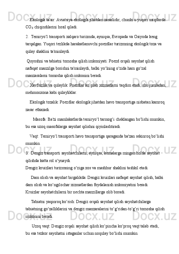     Ekologik ta'sir: Aviatsiya ekologik jihatdan zararlidir, chunki u yuqori miqdorda
CO  chiqindilarini hosil qiladi.₂
2.  Temiryo‘l transporti xalqaro turizmda, ayniqsa, Evropada va Osiyoda keng 
tarqalgan. Yuqori tezlikda harakatlanuvchi poezdlar turizmning ekologik toza va 
qulay shaklini ta'minlaydi.
 Quyoshni va tabiatni tomosha qilish imkoniyati: Poezd orqali sayohat qilish 
nafaqat manzilga borishni ta'minlaydi, balki yo‘lning o‘zida ham go‘zal 
manzaralarni tomosha qilish imkonini beradi.
    Xavfsizlik va qulaylik: Poezdlar ko‘plab xizmatlarni taqdim etadi, shu jumladan,
mehmonxona kabi qulayliklar.
    Ekologik tozalik: Poezdlar ekologik jihatdan havo transportiga nisbatan kamroq 
zarar etkazadi.
       Masofa: Ba'zi mamlakatlarda temiryo‘l tarmog‘i cheklangan bo‘lishi mumkin, 
bu esa uzoq masofalarga sayohat qilishni qiyinlashtiradi.
    Vaqt: Temiryo‘l transporti havo transportiga qaraganda ba'zan sekinroq bo‘lishi 
mumkin.
3.  Dengiz transporti sayohatchilarni, ayniqsa, kemalarga mingan holda sayohat 
qilishda katta rol o‘ynaydi.                                                                                          
Dengiz kruizlari turizmning o‘ziga xos va mashhur shaklini tashkil etadi.
     Dam olish va sayohat birgalikda: Dengiz kruizlari nafaqat sayohat qilish, balki 
dam olish va ko‘ngilochar xizmatlardan foydalanish imkoniyatini beradi.                
Kruizlar sayohatchilarni bir nechta manzillarga olib boradi.
     Tabiatni yaqinroq ko‘rish: Dengiz orqali sayohat qilish sayohatchilarga 
tabiatning go‘zalliklarini va dengiz manzaralarini to‘g‘ridan-to‘g‘ri tomosha qilish 
imkonini beradi.
      Uzoq vaqt: Dengiz orqali sayohat qilish ko‘pincha ko‘proq vaqt talab etadi,      
bu esa tezkor sayohatni istaganlar uchun noqulay bo‘lishi mumkin. 