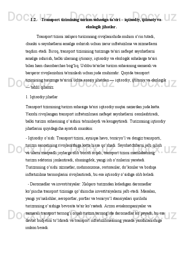 1.2. Transport tizimining turizm sohasiga ta'siri – iqtisodiy, ijtimoiy va
ekologik jihatlar.
Transport tizimi xalqaro turizmning rivojlanishida muhim o‘rin tutadi, 
chunki u sayohatlarni amalga oshirish uchun zarur infratuzilma va xizmatlarni 
taqdim etadi. Biroq, transport tizimining turizmga ta'siri nafaqat sayohatlarni 
amalga oshirish, balki ularning ijtimoiy, iqtisodiy va ekologik sohalarga ta'siri 
bilan ham chambarchas bog‘liq. Ushbu ta'sirlar turizm sohasining samarali va 
barqaror rivojlanishini ta'minlash uchun juda muhimdir. Quyida transport 
tizimining turizmga ta'sirini uchta asosiy jihatdan — iqtisodiy, ijtimoiy va ekologik
— tahlil qilamiz.
1. Iqtisodiy jihatlar
Transport tizimining turizm sohasiga ta'siri iqtisodiy nuqtai nazardan juda katta. 
Yaxshi rivojlangan transport infratuzilmasi nafaqat sayohatlarni osonlashtiradi, 
balki turizm sohasining o‘sishini ta'minlaydi va kengaytiradi. Turizmning iqtisodiy
jihatlarini quyidagicha ajratish mumkin:
- Iqtisodiy o‘sish: Transport tizimi, ayniqsa havo, temiryo‘l va dengiz transporti, 
turizm sanoatining rivojlanishiga katta hissa qo‘shadi. Sayohatchilarni jalb qilish 
va ularni maqsadli joylarga olib borish orqali, transport tizimi mamlakatning 
turizm sektorini jonlantiradi, shuningdek, yangi ish o‘rinlarini yaratadi. 
Turizmning o‘sishi xizmatlar, mehmonxona, restoranlar, do‘konlar va boshqa 
infratuzilma tarmoqlarini rivojlantiradi, bu esa iqtisodiy o‘sishga olib keladi.
  - Daromadlar va investitsiyalar: Xalqaro turizmdan keladigan daromadlar 
ko‘pincha transport tizimiga qo‘shimcha investitsiyalarni jalb etadi. Masalan, 
yangi yo‘nalishlar, aeroportlar, portlar va temiryo‘l stansiyalari qurilishi 
turizmning o‘sishiga bevosita ta'sir ko‘rsatadi. Arzon aviakompaniyalar va 
samarali transport tarmog‘i orqali turizm tarmog‘ida daromadlar ko‘payadi, bu esa 
davlat budjetini to‘ldiradi va transport infratuzilmasining yanada yaxshilanishiga 
imkon beradi. 