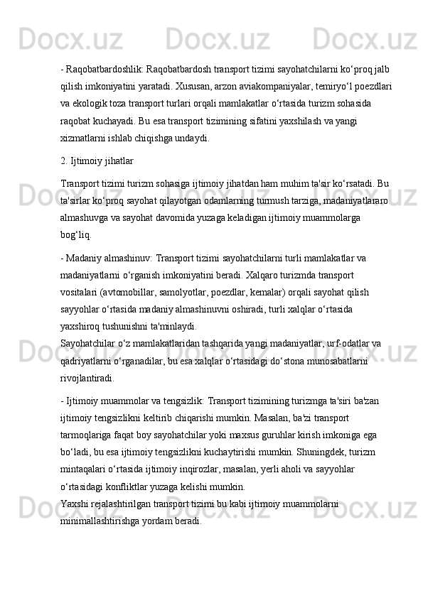 - Raqobatbardoshlik: Raqobatbardosh transport tizimi sayohatchilarni ko‘proq jalb 
qilish imkoniyatini yaratadi. Xususan, arzon aviakompaniyalar, temiryo‘l poezdlari
va ekologik toza transport turlari orqali mamlakatlar o‘rtasida turizm sohasida 
raqobat kuchayadi. Bu esa transport tizimining sifatini yaxshilash va yangi 
xizmatlarni ishlab chiqishga undaydi.
2. Ijtimoiy jihatlar
Transport tizimi turizm sohasiga ijtimoiy jihatdan ham muhim ta'sir ko‘rsatadi. Bu 
ta'sirlar ko‘proq sayohat qilayotgan odamlarning turmush tarziga, madaniyatlararo 
almashuvga va sayohat davomida yuzaga keladigan ijtimoiy muammolarga 
bog‘liq.
- Madaniy almashinuv: Transport tizimi sayohatchilarni turli mamlakatlar va 
madaniyatlarni o‘rganish imkoniyatini beradi. Xalqaro turizmda transport 
vositalari (avtomobillar, samolyotlar, poezdlar, kemalar) orqali sayohat qilish 
sayyohlar o‘rtasida madaniy almashinuvni oshiradi, turli xalqlar o‘rtasida 
yaxshiroq tushunishni ta'minlaydi.                                                                              
Sayohatchilar o‘z mamlakatlaridan tashqarida yangi madaniyatlar, urf-odatlar va 
qadriyatlarni o‘rganadilar, bu esa xalqlar o‘rtasidagi do‘stona munosabatlarni 
rivojlantiradi.
- Ijtimoiy muammolar va tengsizlik: Transport tizimining turizmga ta'siri ba'zan 
ijtimoiy tengsizlikni keltirib chiqarishi mumkin. Masalan, ba'zi transport 
tarmoqlariga faqat boy sayohatchilar yoki maxsus guruhlar kirish imkoniga ega 
bo‘ladi, bu esa ijtimoiy tengsizlikni kuchaytirishi mumkin. Shuningdek, turizm 
mintaqalari o‘rtasida ijtimoiy inqirozlar, masalan, yerli aholi va sayyohlar 
o‘rtasidagi konfliktlar yuzaga kelishi mumkin.                                                           
Yaxshi rejalashtirilgan transport tizimi bu kabi ijtimoiy muammolarni 
minimallashtirishga yordam beradi. 