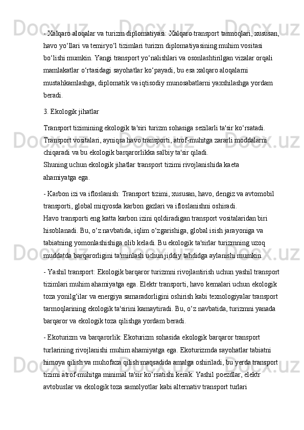 - Xalqaro aloqalar va turizm diplomatiyasi: Xalqaro transport tarmoqlari, xususan, 
havo yo‘llari va temiryo‘l tizimlari turizm diplomatiyasining muhim vositasi 
bo‘lishi mumkin. Yangi transport yo‘nalishlari va osonlashtirilgan vizalar orqali 
mamlakatlar o‘rtasidagi sayohatlar ko‘payadi, bu esa xalqaro aloqalarni 
mustahkamlashga, diplomatik va iqtisodiy munosabatlarni yaxshilashga yordam 
beradi.
3. Ekologik jihatlar
Transport tizimining ekologik ta'siri turizm sohasiga sezilarli ta'sir ko‘rsatadi. 
Transport vositalari, ayniqsa havo transporti, atrof-muhitga zararli moddalarni 
chiqaradi va bu ekologik barqarorlikka salbiy ta'sir qiladi.                                         
Shuning uchun ekologik jihatlar transport tizimi rivojlanishida ka е ta        
ahamiyatga ega.
- Karbon izi va ifloslanish: Transport tizimi, xususan, havo, dengiz va avtomobil 
transporti, global miqyosda karbon gazlari va ifloslanishni oshiradi.                         
Havo transporti eng katta karbon izini qoldiradigan transport vositalaridan biri 
hisoblanadi. Bu, o‘z navbatida, iqlim o‘zgarishiga, global isish jarayoniga va 
tabiatning yomonlashishiga olib keladi. Bu ekologik ta'sirlar turizmning uzoq 
muddatda barqarorligini ta'minlash uchun jiddiy tahdidga aylanishi mumkin.
- Yashil transport: Ekologik barqaror turizmni rivojlantirish uchun yashil transport 
tizimlari muhim ahamiyatga ega. Elektr transporti, havo kemalari uchun ekologik 
toza yonilg‘ilar va energiya samaradorligini oshirish kabi texnologiyalar transport 
tarmoqlarining ekologik ta'sirini kamaytiradi. Bu, o‘z navbatida, turizmni yanada 
barqaror va ekologik toza qilishga yordam beradi.
- Ekoturizm va barqarorlik: Ekoturizm sohasida ekologik barqaror transport 
turlarining rivojlanishi muhim ahamiyatga ega. Ekoturizmda sayohatlar tabiatni 
himoya qilish va muhofaza qilish maqsadida amalga oshiriladi, bu yerda transport 
tizimi atrof-muhitga minimal ta'sir ko‘rsatishi kerak. Yashil poezdlar, elektr 
avtobuslar va ekologik toza samolyotlar kabi alternativ transport turlari
