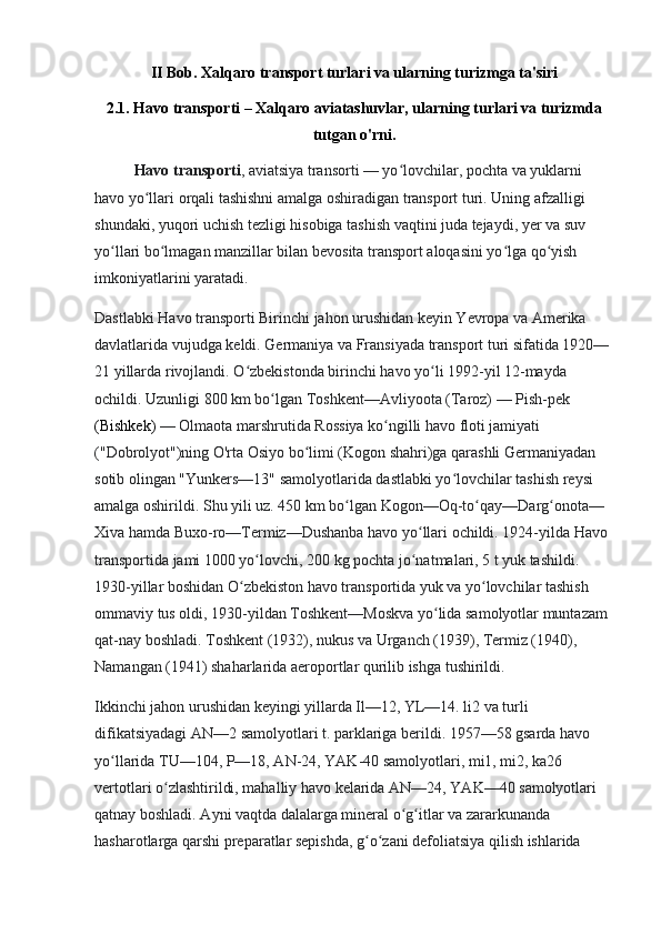 II Bob. Xalqaro transport turlari va ularning turizmga ta'siri
2.1. Havo transporti – Xalqaro aviatashuvlar, ularning turlari va turizmda
tutgan o'rni.
Havo transporti , aviatsiya transorti — yo lovchilar, pochta va yuklarni ʻ
havo yo llari orqali tashishni amalga oshiradigan transport turi. Uning afzalligi 	
ʻ
shundaki, yuqori uchish tezligi hisobiga tashish vaqtini juda tejaydi, yer va suv 
yo llari bo lmagan manzillar bilan bevosita transport aloqasini yo lga qo yish 	
ʻ ʻ ʻ ʻ
imkoniyatlarini yaratadi.
Dastlabki Havo transporti Birinchi jahon urushidan keyin Yevropa va Amerika 
davlatlarida vujudga keldi. Germaniya va Fransiyada transport turi sifatida 1920—
21 yillarda rivojlandi. O zbekistonda birinchi havo yo li 1992-yil 12-mayda 	
ʻ ʻ
ochildi. Uzunligi 800   km bo lgan Toshkent—Avliyoota (Taroz) — Pish-pek 	
ʻ
( Bishkek )  — Olmaota marshrutida Rossiya ko ngilli havo floti jamiyati 	
ʻ
("Dobrolyot")ning O'rta Osiyo bo limi (Kogon shahri)ga qarashli Germaniyadan 	
ʻ
sotib olingan "Yunkers—13" samolyotlarida dastlabki yo lovchilar tashish reysi 	
ʻ
amalga oshirildi. Shu yili uz. 450   km bo lgan Kogon—Oq-to qay—Darg onota—	
ʻ ʻ ʻ
Xiva hamda Buxo-ro—Termiz—Dushanba havo yo llari ochildi. 1924-yilda Havo 	
ʻ
transportida jami 1000 yo lovchi, 200	
ʻ   kg pochta jo natmalari, 5 t yuk tashildi. 	ʻ
1930-yillar boshidan O zbekiston havo transportida yuk va yo lovchilar tashish 	
ʻ ʻ
ommaviy tus oldi, 1930-yildan Toshkent—Moskva yo lida samolyotlar muntazam 	
ʻ
qat-nay boshladi. Toshkent (1932), nukus va Urganch (1939), Termiz (1940), 
Namangan (1941) shaharlarida aeroportlar qurilib ishga tushirildi.
Ikkinchi jahon urushidan keyingi yillarda Il—12, YL—14. li2 va turli 
difikatsiyadagi AN—2 samolyotlari t. parklariga berildi. 1957—58 gsarda havo 
yo llarida TU—104, P—18, AN-24, YAK-40 samolyotlari, mi1, mi2, ka26 	
ʻ
vertotlari o zlashtirildi, mahalliy havo kelarida AN—24, YAK—40 samolyotlari 	
ʻ
qatnay boshladi. Ayni vaqtda dalalarga mineral o g itlar va zararkunanda 	
ʻ ʻ
hasharotlarga qarshi preparatlar sepishda, g o zani defoliatsiya qilish ishlarida 	
ʻ ʻ 