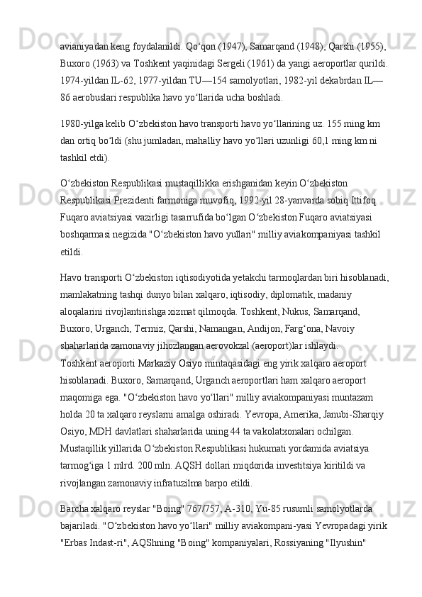 avianiyadan keng foydalanildi. Qo qon (1947), Samarqand (1948), Qarshi (1955), ʻ
Buxoro (1963) va Toshkent yaqinidagi Sergeli (1961) da yangi aeroportlar qurildi. 
1974-yildan IL-62, 1977-yildan TU—154 samolyotlari, 1982-yil dekabrdan IL—
86 aerobuslari respublika havo yo llarida ucha boshladi.
ʻ
1980-yilga kelib O zbekiston havo transporti havo yo llarining uz. 155 ming km 	
ʻ ʻ
dan ortiq bo ldi (shu jumladan, mahalliy havo yo llari uzunligi 60,1 ming km ni 	
ʻ ʻ
tashkil etdi).
O zbekiston Respublikasi mustaqillikka erishganidan keyin O zbekiston 	
ʻ ʻ
Respublikasi Prezidenti farmoniga muvofiq, 1992-yil 28-yanvarda sobiq Ittifoq 
Fuqaro aviatsiyasi vazirligi tasarrufida bo lgan O zbekiston Fuqaro aviatsiyasi 	
ʻ ʻ
boshqarmasi negizida "O zbekiston havo yullari" milliy aviakompaniyasi tashkil 	
ʻ
etildi.
Havo transporti O zbekiston iqtisodiyotida yetakchi tarmoqlardan biri hisoblanadi, 	
ʻ
mamlakatning tashqi dunyo bilan xalqaro, iqtisodiy, diplomatik, madaniy 
aloqalarini rivojlantirishga xizmat qilmoqda. Toshkent, Nukus, Samarqand, 
Buxoro, Urganch, Termiz, Qarshi, Namangan, Andijon, Farg ona, Navoiy 	
ʻ
shaharlarida zamonaviy jihozlangan aerovokzal (aeroport)lar ishlaydi.                     
Toshkent aeroporti   Markaziy Osiyo   mintaqasidagi eng yirik xalqaro aeroport 
hisoblanadi. Buxoro, Samarqand, Urganch aeroportlari ham xalqaro aeroport 
maqomiga ega. "O zbekiston havo yo llari" milliy aviakompaniyasi muntazam 	
ʻ ʻ
holda 20 ta xalqaro reyslarni amalga oshiradi. Yevropa, Amerika, Janubi-Sharqiy 
Osiyo, MDH davlatlari shaharlarida uning 44 ta vakolatxonalari ochilgan. 
Mustaqillik yillarida O zbekiston Respublikasi hukumati yordamida aviatsiya 	
ʻ
tarmog iga 1 mlrd. 200 mln. AQSH dollari miqdorida investitsiya kiritildi va 	
ʻ
rivojlangan zamonaviy infratuzilma barpo etildi.
Barcha xalqaro reyslar "Boing" 767/757, A-310, Yu-85 rusumli samolyotlarda 
bajariladi. "O zbekiston havo yo llari" milliy aviakompani-yasi Yevropadagi yirik 	
ʻ ʻ
"Erbas Indast-ri", AQShning "Boing" kompaniyalari, Rossiyaning "Ilyushin"  