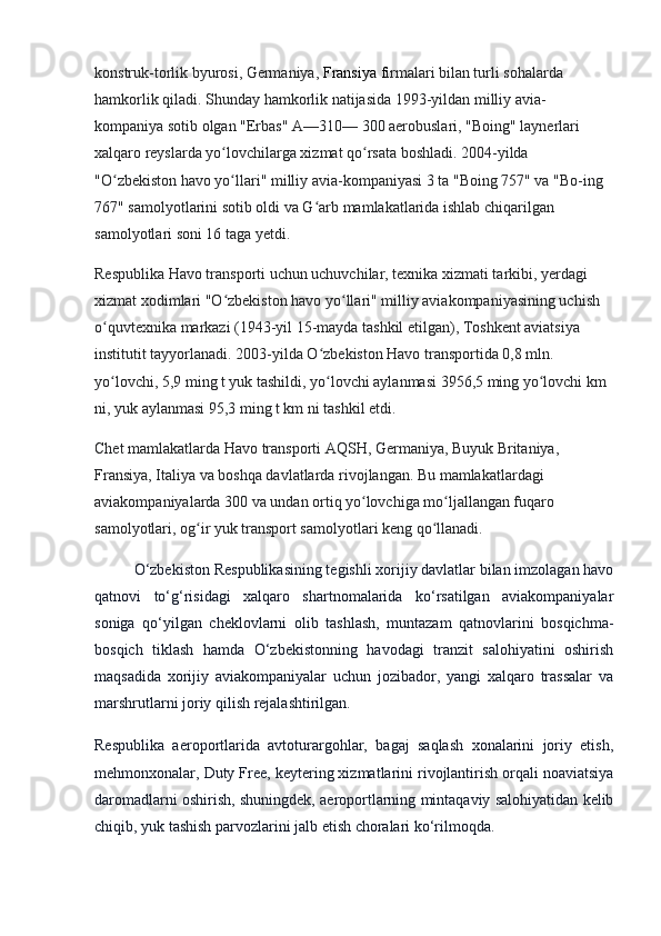 konstruk-torlik byurosi, Germaniya,   Fransiya   f irmalari bilan turli sohalarda 
hamkorlik qiladi. Shunday hamkorlik natijasida 1993-yildan milliy avia-
kompaniya sotib olgan "Erbas" A—310— 300 aerobuslari, "Boing" laynerlari 
xalqaro reyslarda yo lovchilarga xizmat qo rsata boshladi. 2004-yilda ʻ ʻ
"O zbekiston havo yo llari" milliy avia-kompaniyasi 3 ta "Boing 757" va "Bo-ing 	
ʻ ʻ
767" samolyotlarini sotib oldi va G arb mamlakatlarida ishlab chiqarilgan 	
ʻ
samolyotlari soni 16 taga yetdi.
Respublika Havo transporti uchun uchuvchilar, texnika xizmati tarkibi, yerdagi 
xizmat xodimlari "O zbekiston havo yo llari" milliy aviakompaniyasining uchish 	
ʻ ʻ
o quvtexnika markazi (1943-yil 15-mayda tashkil etilgan), Toshkent aviatsiya 	
ʻ
institutit tayyorlanadi. 2003-yilda O zbekiston Havo transportida 0,8 mln. 	
ʻ
yo lovchi, 5,9 ming t yuk tashildi, yo lovchi aylanmasi 3956,5 ming yo lovchi km 	
ʻ ʻ ʻ
ni, yuk aylanmasi 95,3 ming t km ni tashkil etdi.
Chet mamlakatlarda Havo transporti AQSH, Germaniya, Buyuk Britaniya, 
Fransiya, Italiya va boshqa davlatlarda rivojlangan. Bu mamlakatlardagi 
aviakompaniyalarda 300 va undan ortiq yo lovchiga mo ljallangan fuqaro 	
ʻ ʻ
sa molyotlari, og ir yuk transport samolyotlari keng qo llanadi.	
ʻ ʻ
O‘zbekiston Respublikasining tegishli xorijiy davlatlar bilan imzolagan havo
qatnovi   to‘g‘risidagi   xalqaro   shartnomalarida   ko‘rsatilgan   aviakompaniyalar
soniga   qo‘yilgan   cheklovlarni   olib   tashlash,   muntazam   qatnovlarini   bosqichma-
bosqich   tiklash   hamda   O‘zbekistonning   havodagi   tranzit   salohiyatini   oshirish
maqsadida   xorijiy   aviakompaniyalar   uchun   jozibador,   yangi   xalqaro   trassalar   va
marshrutlarni joriy qilish rejalashtirilgan.
Respublika   aeroportlarida   avtoturargohlar,   bagaj   saqlash   xonalarini   joriy   etish,
mehmonxonalar, Duty Free, keytering xizmatlarini rivojlantirish orqali noaviatsiya
daromadlarni oshirish, shuningdek, aeroportlarning mintaqaviy salohiyatidan kelib
chiqib, yuk tashish parvozlarini jalb etish choralari ko‘rilmoqda. 